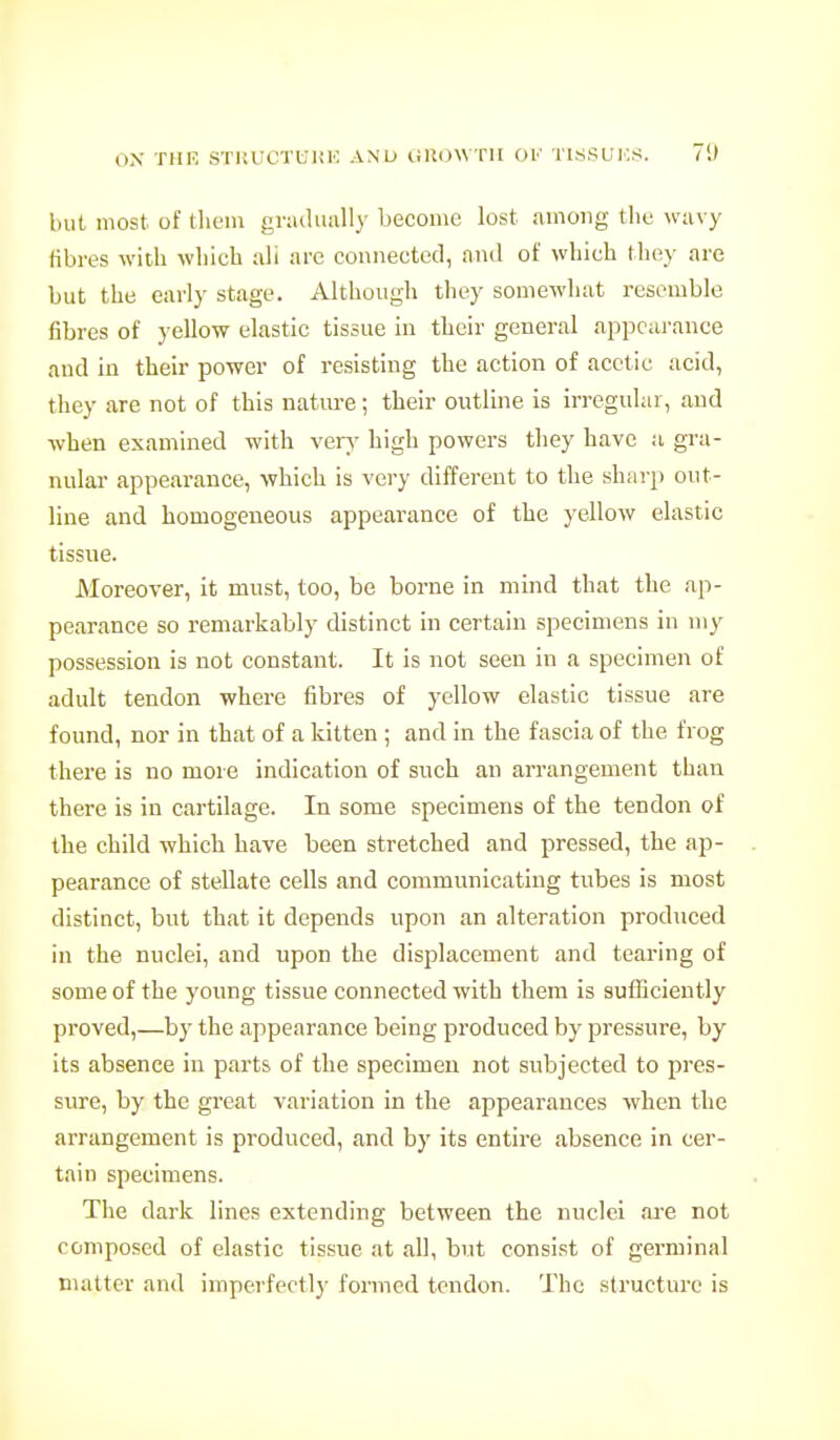 ox TUP. STKUOTUliK AND liRdWTII OK TISSUIOS. 7S) but most of them graduiiUy become lost among the wavy fibres with which ah are connected, and of which they are but the early stage. Although they somewhat resemble fibres of yellow elastic tissue in their general appcai'ance and in their power of resisting the action of acetic acid, they are not of this nature; their outline is irregular, and when examined with ver\' high powers they have a gra- nular appearance, which is very different to the sharp out- line and homogeneous appearance of the yellow elastic tissue. Moreover, it must, too, be borne in mind that the ap- pearance so remarkably distinct in certain specimens in my possession is not constant. It is not seen in a specimen of adult tendon where fibres of yellow elastic tissue are found, nor in that of a kitten ; and in the fascia of the frog there is no more indication of such an arrangement than there is in cartilage. In some specimens of the tendon of the child which have been stretched and pressed, the ap- pearance of stellate cells and communicating tubes is most distinct, but that it depends upon an alteration produced in the nuclei, and upon the displacement and tearing of some of the young tissue connected with them is sufficiently proved,—by the appearance being produced by pressure, by its absence in parts of the specimen not subjected to pres- sure, by the great variation in the appearances when the arrangement is produced, and by its entire absence in cer- tain specimens. The dark lines extending between the nuclei are not composed of elastic tissue at all, but consist of germinal matter and imperfectl}' formed tendon. The structure is