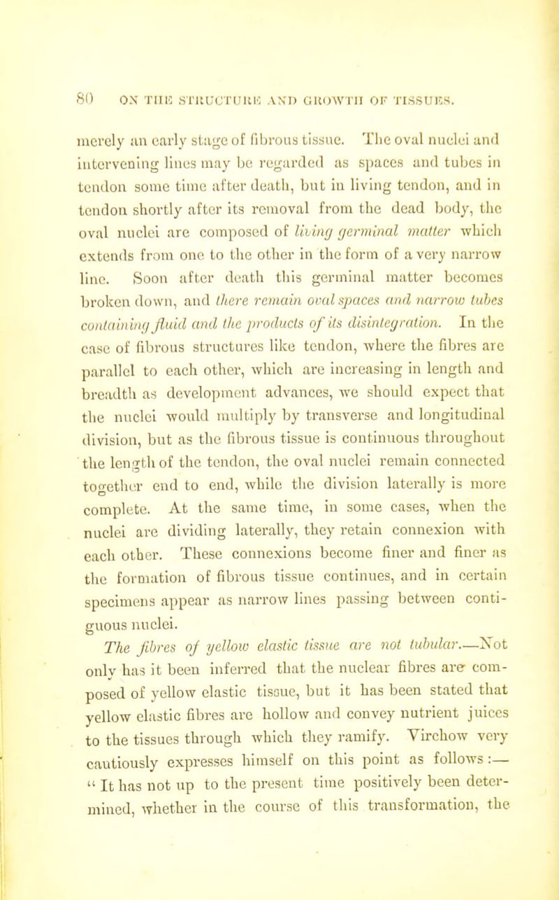 merely ;in early sl-age of fibrous tissue. Tiie oval nuelei and iiitorvcning lines may be I'eyariled as spaces and tubes in tendon some time after death, but in living tendon, and in tendon shortly after its removal from the dead Ijody, tlic oval nuclei arc composed of livin(j germinal mailer which extends from one to the other in the form of a very narrow line. Soon after death this germinal matter becomes broken down, and there rciitain oml.space>f and narroiu lubes containing fluid and the products of its disintegration. In the case of fibrous structures like tendon, where the fibres are parallel to each other, which are increasing in length and breadth as development advances, we should expect that the nuclei would multiply by transverse and longitudinal division, but as the fibrous tissue is continuous throughout the length of the tendon, the oval nuclei remain connected together end to end, while the division laterally is more complete. At the same time, in some cases, when the nuclei are dividing laterally, they retain connexion with each other. These connexions become finer and finer as the formation of fibi'ous tissue continues, and in certain specimens appear as narrow lines passing between conti- guous nuclei. The fibres oj yellow elastic tissue are not tubular—Xot onlv has it been inferred that the nuclear fibres are com- posed of yellow elastic tisoue, but it has been stated that yellow elastic fibres are hollow and convey nutrient juices to the tissues through which they ramify. Virchow very cautiously expresses himself on this point as follows:—  It has not up to the present time positively been deter- mined, whether in the course of this transformation, the