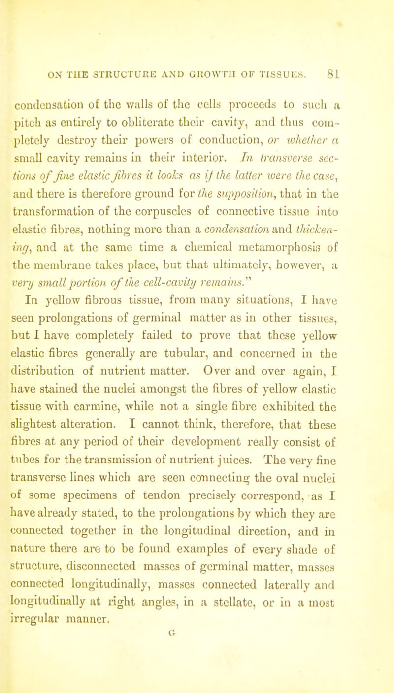 coudeusation of the walls of the cells proceeds to such a ))itch us entirely to obliterate their cavity, and thus coui- plotciy destroy their powers of conduction, or tohclher a small cavity remains in their interior. In Iransocrse sec- lions of fine clastic fibres it looks as if the killer ware the case, and there is therefore ground for the supposition, that in the transformation of the corpuscles of connective tissue into elastic fibres, nothing more than a condensation and thicken- ing, and at the same time a chemical metamorphosis of the membrane takes place, but that ultimately, however, a very small portion of the cell-cavity remains. In yellow fibrous tissue, from many situations, I have seen prolongations of germinal matter as in other tissues, but I have completely failed to prove that these yellow elastic fibres generally are tubular, and concerned in the distribution of nutrient matter. Over and over again, I have stained the nuclei amongst the fibres of yellow elastic tissue with carmine, while not a single fibre exhibited the shghtest alteration. I cannot think, therefore, that these fibres at any period of their development really consist of tiibes for the transmission of nutrient juices. The very fine transverse lines which are seen connecting the oval nuclei of some specimens of tendon precisely correspond, as I have already stated, to the prolongations by which they are connected together in the longitudinal direction, and in nature there are to be found examples of every shade of structure, disconnected masses of germinal matter, masses connected longitudinally, masses connected laterally and longitudinally at right angle.?, in a stellate, or in a most irregular manner. G