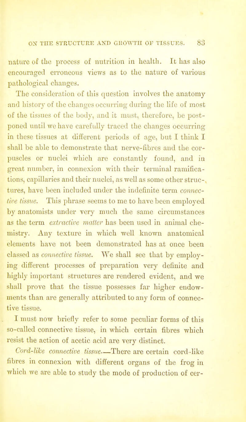 nature of tbe process of nutrition in health. It has also encourageil erroneous views as to the nature of various pathological changes. The consideration of this question involves the anatomy antl history of the changes occurring during the life of most of the tissues of the body, and it must, therefore, be ■post- poned until we have carefully traced the changes occurring in these tissues at different periods of age, but I think I shall be able to demonstrate that nerve-fibres and the cor- puscles or nuclei which are constantly found, and in great number, in connexion with their terminal ramifica- tions, capillaries and their nuclei, as well as some other struc-, tures, have been included under the indefinite term connec- lire tissue. This phrase seems to me to have been employed by anatomists under very much the same circumstances as the term exlmclive mailer has been used in animal che- mistr)'. Any textm-e in which well known anatomical elements have not been demonstrated has at once been classed as connective tissue. We shall see that by employ- ing different processes of preparation very definite and highly important structures are rendered evident, and we shall prove that the tissue possesses far higher endow- ments than are generally attributed to any form of connec- tive tissue. I must now briefly refer to some peculiar forms of this so-called connective tissue, in which certain fibres which resist the action of acetic acid are very distinct. Cord-like connective tissue—There are certain cord-like fibres in connexion with different organs of the frog in which we are able to study the mode of production of cer-