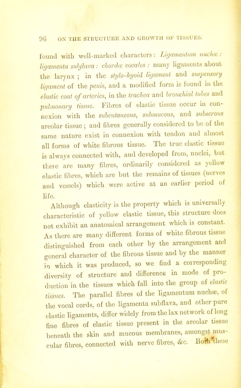 found with wuU-murkcd ctiaracturs : Litjamenlnm nudw: : iKjaimnia snhjixwa : cJwrdic vocalcs : many ligiinients about tbc larynx ; in the slylo-hyoid lujameiU and mqiemnry lir/nment of the penis, and a modified form is found in the elasiic coal ofarlcries, in the Irachea and bronchial tales and pulmonary tissue. Fibres of elastic tissue occur in con- nexion with the subcutaneous, submucous, and siihserous areolar tissue ; and fibres generally considered to be of the same nature exist in connexion with tendon and almost all forms of white fibrous tissue. The true elastic tissue is always connected with, and developed from, nuclei, but tlicre are many fibres, ordinarily considered as yellow elastic fibres, which are but the remains of tissues (nerves and vessels) which were active at an earlier period of life. Although elasticity is the property which is universally characteristic of yellow elastic tissue, this structure does not exhibit an anatomical arrangement which is constant. As there are many different forms of white fibrous tissue distinguished from each other by the arrangement and general character of the fibrous tissue and by the manner in which it was produced, so we find a corresponding diversity of structure and difference in mode of pro- duction in the tissues which fall into the group of elastic tissues. The parallel fibres of the ligameutum nuchse, of the vocal cords, of the ligamenta subflava, and other pure elastic hgaments, differ widely from the lax network of long fine fibres of elastic tissue present in the areolar tissue beneath the skin and mucous membranes, amongst mus- cular fibres, connected with nerve fibres, &c. Boh these