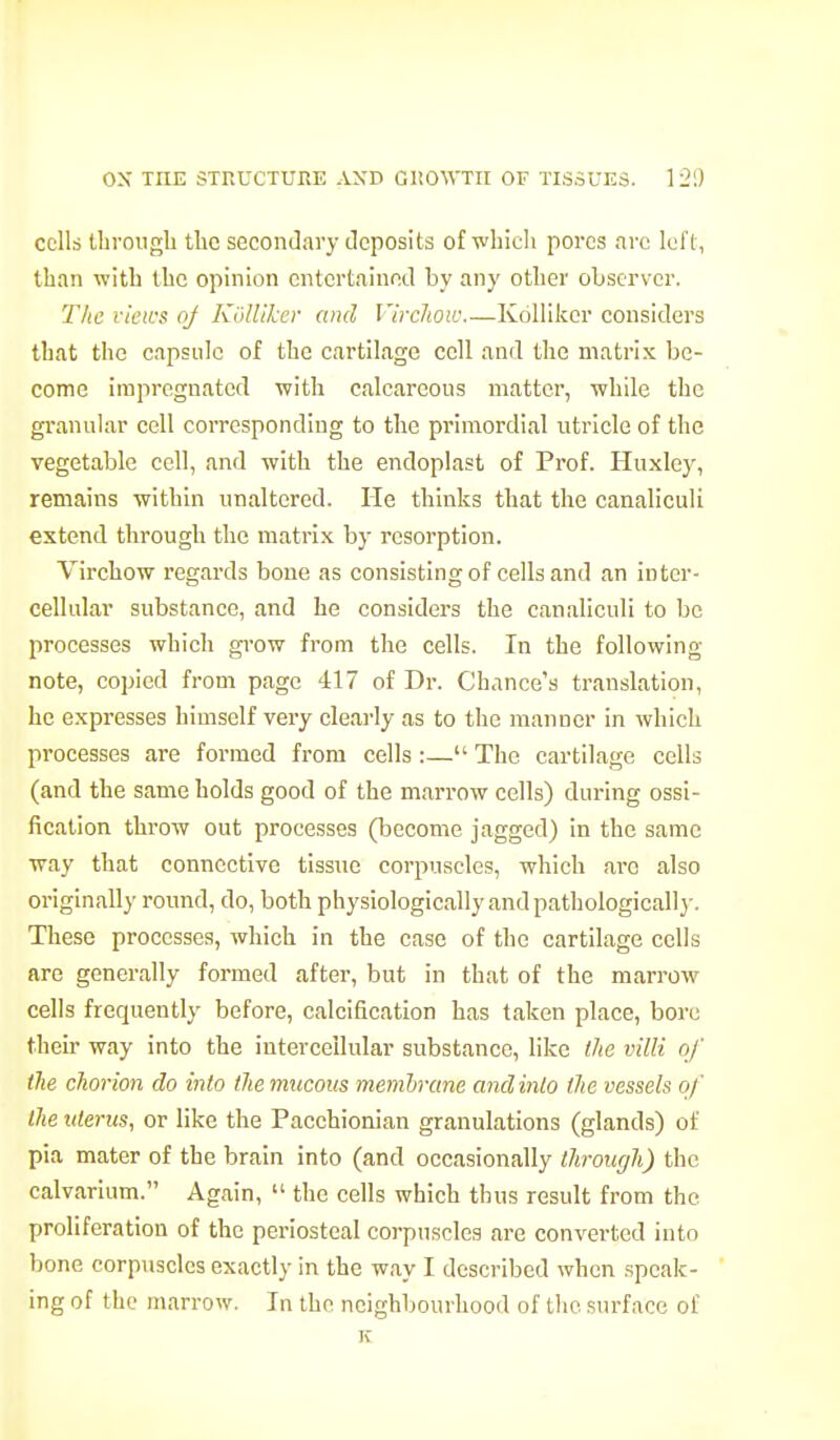 cells tbrougb the seconJary deposits ofvhicli pores arc left, than with the opinion cntertaiupxl by any other observer. The views oj Kollikcr and Vircliow.—Kdllikor considers that the capsule of the cartilage cell and the matrix be- come impregnated with calcareous matter, while the granular cell coiTCspondiug to the primordial utricle of the vegetable cell, and with the endoplast of Prof. Huxley, remains within unaltered. He thinks that the canaliculi extend through the matrix by resorption. Virchow regards bone as consisting of cells and an inter- cellular substance, and he considers the canaliculi to be processes which grow from the cells. In the following note, copied from page 417 of Dr. Chance's translation, he expresses himself very clearly as to the manner in which processes are formed from cells :— The cartilage cells (and the same holds good of the marrow cells) during ossi- fication throw out processes (become jagged) in the same way that connective tissue corpuscles, which are also originally round, do, both physiologically and pathologically. These processes, which in the case of the cartilage cells are generally formed after, but in that of the marrow cells frequently before, calcification has taken place, bore their way into the intercellular substance, like llie villi of the chorion do into Iheimicous membrane andinlo the vessels of the uterus, or like the Pacchionian granulations (glands) of pia mater of the brain into (and occasionally through) the calvarium. Again,  the cells which thus result from the proliferation of the periosteal corpuscles are converted into bone corpuscles exactly in the way I described when speak- ' ing of the marrow. In the neighbourhood of the surface of K