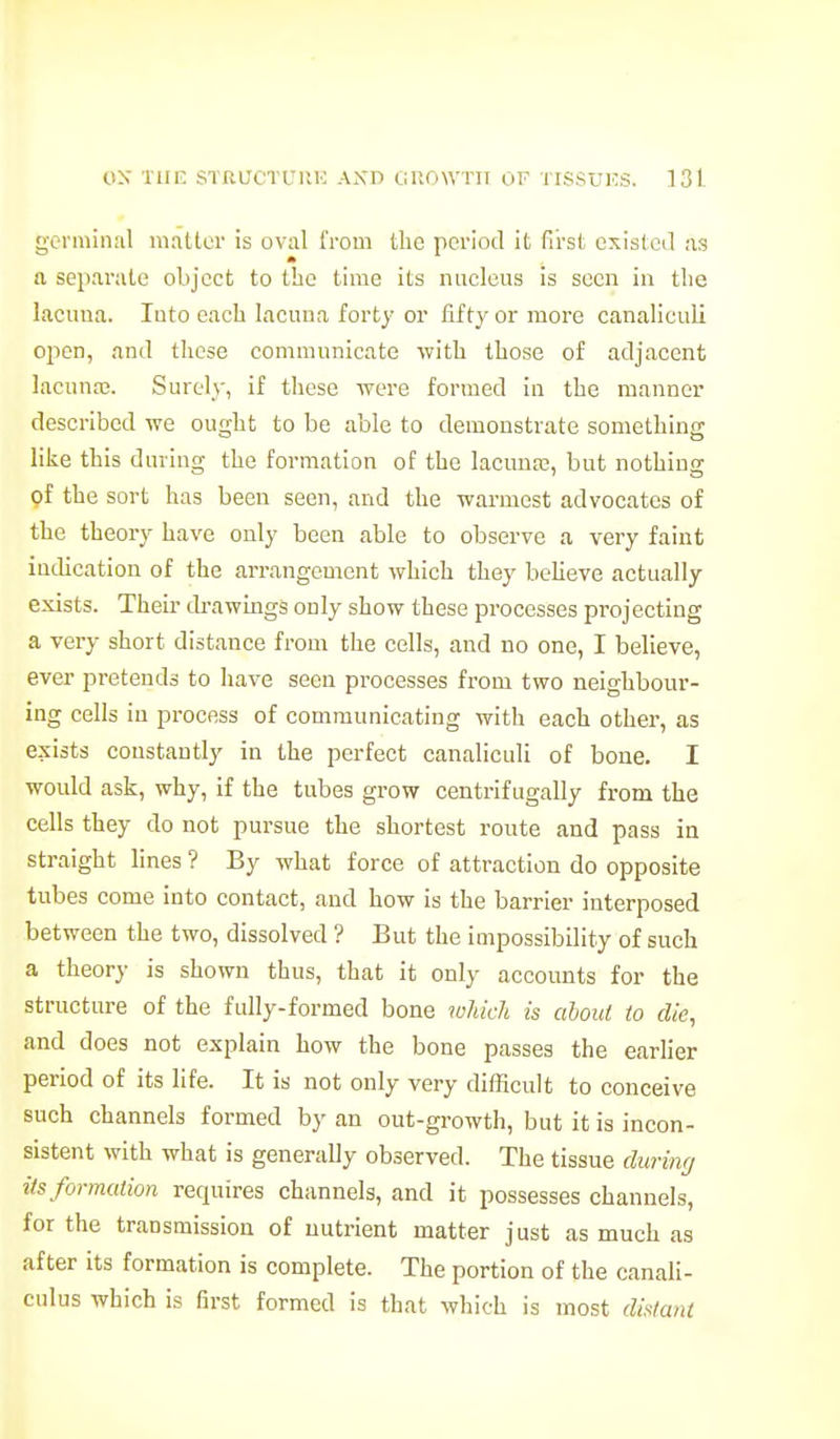 germinal matter is oval from the period it first existed as a separate object to the time its nucleus is seen in the lacuua. luto each lacuna forty or fifty or more canalieuli ojicn, and these communicate with those of adjacent lacunaj. Surely, if these were formed in the manner described we ought to be able to demonstrate something like this during the formation of the lacuna?, but nothing of the sort hag been seen, and the warmest advocates of the theory have only been able to observe a very faint indication of the arrangement which they beheve actually exists. Their di-awings only show these processes projecting a very short distance from the cells, and no one, I believe, ever pretends to have seen processes from two neighbour- ing cells in process of communicating with each other, as exists constantly in the perfect canalieuli of bone. I would ask, why, if the tubes grow centrifugally from the cells they do not pursue the shortest route and pass in straight lines ? By what force of attraction do opposite tubes come into contact, and how is the barrier interposed between the two, dissolved ? But the impossibility of such a theory is shown thus, that it only accounts for the structure of the fully-formed bone which is ahoul to die, and does not explain how the bone passes the earlier period of its life. It is not only very difficult to conceive such channels formed by an out-growth, but it is incon- sistent with what is generally observed. The tissue duriiif/ its formation requires channels, and it possesses channels, for the transmission of nutrient matter just as much as after its formation is complete. The portion of the canali- culus which is first formed is that which is most distant