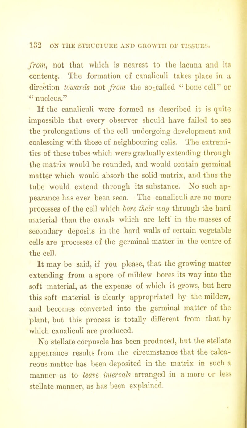 from, not tliat wLicb is nearest to Ibc lacuna and its contents. The formation of canaliculi takes place in a direction towards not from the so-called bone cell or  nucleus. If tLc canaliculi -were formed as described it is quite impossible that every observer should have failed to sec the prolongations of the cell undergoing development and coalescing with those of neighbouring cells. The extremi- ties of these tubes which were gradually extending through the matrix would be rounded, and would contain germinal matter which would absorb the solid mati-ix, and thus the tube would extend through its substance. No such ap- pearance has ever been seen. The canaliculi are no more processes of the cell which hore iheir way through the hard material than the canals which are left in the masses of secondary deposits in the hard walls of certain vegetable cells are processes of the germinal matter in the centre of the cell. It may be said, if you please, that the growing matter extending from a spore of mildew bores its way into the soft material, at the expense of which it grows, but here this soft material is clearly appropriated by the mildew, and becomes converted into the germinal matter of the plant, but this process is totally different from that by which canaliculi are produced. No stellate corpuscle has been produced, but the stellate appearance results from the circumstance that the calca- reous matter has been deposited in the matrix in such a manner as to leave inlervah arranged in a more or le:-> stellate manner, as has been explained.