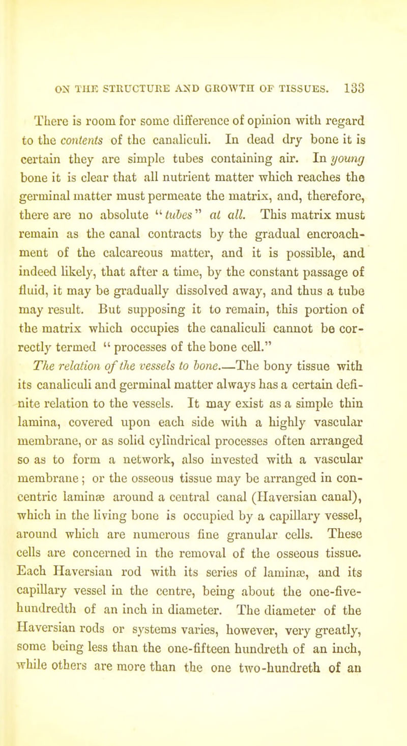 There is room for some difference of opinion with regard to the contents of the canaliculi. In dead dry bone it is certain they are simple tubes containing air. In young bone it is clear that all nutrient matter which reaches the germinal matter must permeate the matrix, and, therefore, thei'e are no absolute  iuhes at all. This matrix must remain as the canal contracts by the gradual encroach- ment of the calcareous matter, and it is possible, and indeed likely, that after a time, by the constant passage of fluid, it may be gi-adually dissolved away, and thus a tube may result. But supposing it to remain, this portion of the matrix which occupies the canaliculi cannot be cor- rectly termed  processes of the bone cell. The relation of the vessels to bone The bony tissue with its canaliculi and germinal matter always has a certain defi- nite relation to the vessels. It may exist as a simple thin lamina, covered upon each side with a highly vascular membrane, or as solid cylindrical processes often arranged so as to form a network, also invested with a vascular membrane; or the osseous tissue may be arranged in con- centric laminse around a central canal (Haversian canal), which in the living bone is occupied by a capillary vessel, around which are numerous fine granular cells. These cells are concerned in the removal of the osseous tissue. Each Haversian rod with its series of laminte, and its capillary vessel in the centre, being about the one-five- hundredth of an inch in diameter. The diameter of the Haversian rods or systems vai'ies, however, very greatly, some being less than the one-fifteen hundreth of an inch, while others are more than the one two-hundreth of an