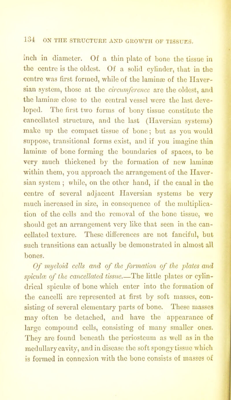inch in diameter. Of a tliin plate of bone the tissue in the centre is the oldest. Of a solid cylinder, that in the centre was first formed, while of the laminaj of the Haver- sian system, those at the circumference are the oldest, and the laminsB close to the central vessel were the last deve- loped. The first two forms of hony tissue constitute the cancellated structure, and the last (Haversian systems) make up the compact tissue of bone; but as you would suppose, transitional forms exist, and if you imagine thin lamina) of bone forming the boundaries of spaces, to be very much thickened by the formation of new laminaj ■within them, you approach the arrangement of the Haver- sian system ; while, on the other hand, if the canal in the centre of several adjacent Haversian systems be very much increased in size, in consequence of the multiplica- tion of the cells and the removal of the bone tissue, we should get an arrangement very like that seen in the can- cellated textui'e. These differences are not fanciful, but such transitions can actually be demonstrated in almost all bones. Of myeloid cells and of the formation of the plates and spicuke of the cancellated tissue The little plates or cylin- drical spiculiB of bone which enter into the formation of the cancelli are represented at first by soft masses, con- sisting of several elementary parts of bone. These masses may often be detached, and have the appearance of large compound cells, consisting of many smaller ones. They are found beneath the periosteum as well as in the medullary cavity, and in disease the soft spongy tissue which is formed in connexion with the bone consists of masses of