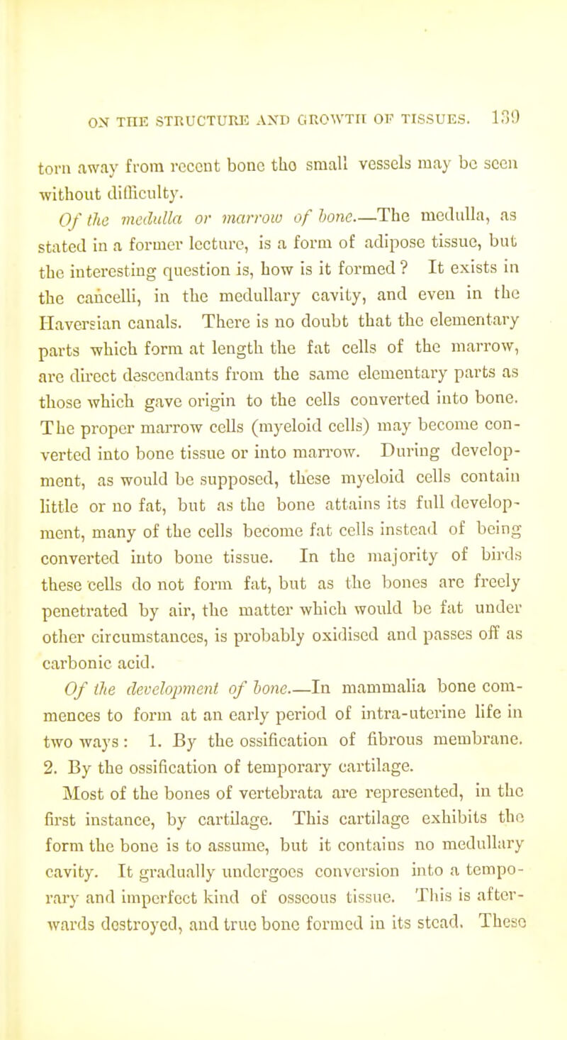 torn away fi-om recent bone tho small vessels may be seen without diQiculty. Of the medulla or marrow of hone—The medulla, as stated in a former lecture, is a form of adipose tissue, but the interesting question is, how is it formed ? It exists in the caiicelli, in the medullary cavity, and even in the Haversian canals. There is no doubt that the elementary parts which form at length the fat cells of the marrow, are direct descendants from the same elementary parts as those which gave origin to the cells converted into bone. The proper marrow cells (myeloid cells) may become con- verted into bone tissue or into marrow. During develop- ment, as would be supposed, these myeloid cells contain little or no fat, but as the bone attains its full develop- ment, many of the cells become fat cells instead of being converted into bone tissue. In the majority of birds these cells do not form fat, but as the bones are freely penetrated by air, the matter which would be fat under other circumstances, is probably oxidised and passes off as carbonic acid. Of the development of lone—In mammalia bone com- mences to form at an early period of intra-uterine life in two ways: 1. By the ossification of fibrous membrane. 2. By the ossification of temporary cartilage. Most of the bones of vertebrata are represented, in the first instance, by cartilage. This cartilage exhibits tho, form the bono is to assume, but it contains no medullary cavity. It gradually undergoes conversion into a tempo- rary and imperfect kind of osseous tissue. This is after- wards destroyed, and true bone formed in its stead. These