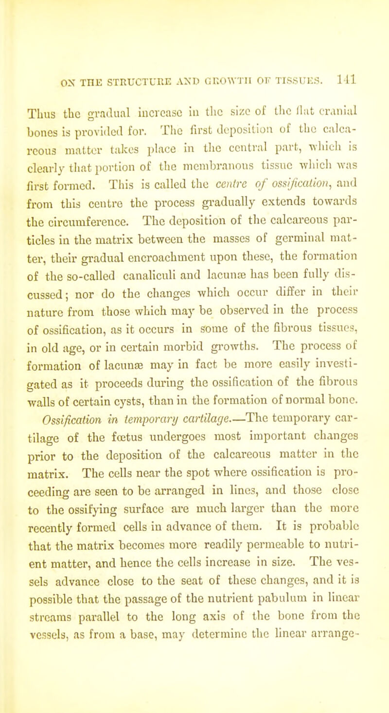 Thus the gradual iiicvcaso in the size of tlic llat cranial bones is provided for. Tlie first deposition of the calca- reous matter talces place in the central part, whicli is clearly-that portion of the membranons tissue which was first formed. This is called the centre of osslficalioit, and from this centre the process gradually extends towards the circumfereuce. The deposition of the calcareous par- ticles in the matrix between the masses of germinal mat- ter, their gradual encroachment upon these, the formation of the so-called canaliculi and lacunas has been fully dis- cussed; nor do the changes which occur differ in their nature from those which may be observed in the process of ossification, as it occurs in some of the fibrous tissues, in old age, or in certain morbid growths. The process of formation of lacunse may in fact be more easily investi- gated as it proceeds during the ossification of the fibrous walls of certain cysts, than in the formation of normal bone. Ossification in temporarij cartilage—The temporary car- tilage of the fojtus undergoes most important changes prior to the deposition of the calcareous matter In the matrix. The cells near the spot where ossification Is pro- ceeding are seen to be arranged in lines, and those close to the ossifying surface are much larger than the more recently formed cells in advance of them. It is probable that the matrix becomes more readily permeable to nutri- ent matter, and hence the cells increase in size. The ves- sels advance close to the seat of these changes, and it is possible that the passage of the nutrient pabulum in linear streams parallel to the long axis of the bone from the vessels, as from a base, may determine the linear arrange-