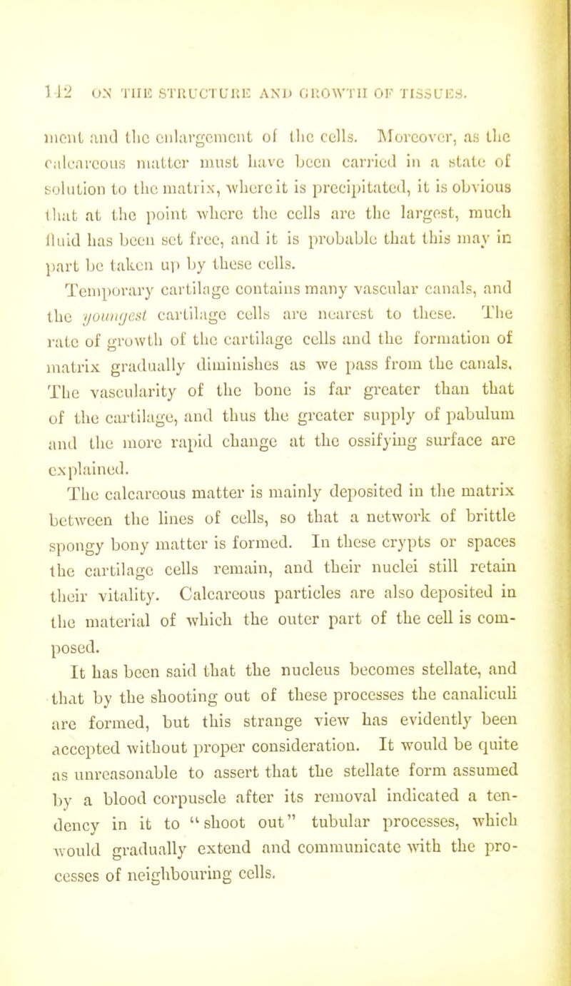 1 J2 U.N TIIIC SrnuCTUltlC and fJltOWni ok TlSSUISd. incut and tlic enlargement of l!ie cells. INIorcover, as the oalcnrcous matter must liave been can-ied in a state ol solntion to the matrix, where it is precipitated, it is obvious that at the point where the cells are tlie largest, much lluid has been set free, and it is probable that this may in jiart be taken up by these cells. Temporary cartilage contains many vascular canals, and the youiKjest cartilage cells are nearest to these. The rate of growth of the cartilage cells and the formation of matrix gradually diminishes as we pass from the canals. The vascularity of the bone is far greater than that of the cartilage, and thus the greater supply of pabulum and the more rapid change at the ossifjiug surface are explained. The calcareous matter is mainly deposited in the matrix between the lines of cells, so that a network of brittle spongy bony matter is formed. In these crypts or spaces the cartilage cells remain, and their nuclei still retain their vitality. Calcareous particles are also deposited in the material of which the outer part of the cell is com- posed. It has been said that the nucleus becomes stellate, and that by the shooting out of these processes the canaliculi are formed, but this strange view has evidently been accepted without proper consideration. It would be quite as unreasonable to assert that the stellate form assumed by a blood corpuscle after its removal indicated a ten- dency in it to shoot out tubular processes, which would gradually extend and communicate wth the pro- cesses of neighbouring cells.