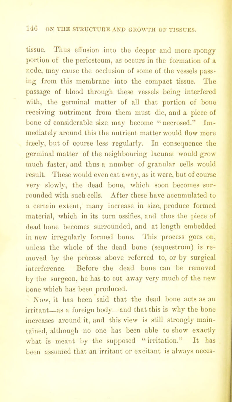 tissue. Tlius effusion into tiic deeper and more si)Ongy jjortion of the periosteum, as occurs in the formation of a node, may cause the occlusion of some of the vessels pass- ing from this membrane into the compact tissue. The passage of blood through these vessels being interfered with, the germinal matter of all that portion of bone receiving nutriment from them must die, and a piece of bone of considerable size may become  necrosed. Im- mediately around this the nutrient matter would flow more fr.eely, but of course less regularly. In consequence the germinal matter of the neighbouring lacuna; would grow much faster, and thus a number of granular cells would result. These would even eat away, as it were, but of course very slowly, the dead bone, which soon becomes sur- rounded with such cells. After these have accumulated to a certain extent, many increase in size, produce formed material, which in its turn ossifies, and thus the piece of dead bone becomes surrounded, and at length embedded in new irregularly formed bone. This process goes on. unless the whole of the dead bone (sequestrum) is re- moved by the process above referred to, or by surgical interference. Before the dead bone can be removed by the surgeon, he has to cut away very much of the new bone which has been produced. Now, it lias been said that the dead bone acts as an irritant—as a foreign body—and that this is why the bone increases around it, and this view is still strongly main- tained, although no one has been able to show exactly what is meant by the supposed  irritation. It has been assumed that an irritant or excitant is always neces-