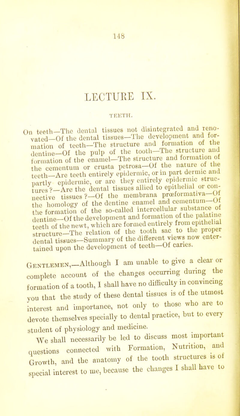 LECTURE IX. TKKTII. On teeth—The dental tissues not disintegrated and reno- vated—Of the dental tissues—Tlie development and for- mation of teeth—Tlic strueture and formation of the dentine-Of the pulp of the tooth-The structure and formation of the enamel-The structure and formation of the cementura or crusta petrosa-Of the nature of llie teeth-Are teeth entirely epidermic, orin part dermic and partly epidermic, or are tliey entirely epidermic struc- tures'-Are the dental tissues allied to epithelial or con- nective tissues ?-0f the memhrana proeformativa-Ot the homology of the dentine enamel and cementum—Of t'le forma ion of the so-called intercellular substance of dentine-Of the development and formation of the palatine teet of the newt, which are formed entirely from epithelial smicture-The I'elation of the tooth sac to the proper dental tissues-Summary of the different views now enter- tained upon the development of teeth-Of caries. GENTLKMEN,_Althougli I am unable to give a clear or complete account of the changes occurring during the formation of a tooth, I shall have no difficulty in convincing you that the study of these dental tissues is of the utmost interest and importance, not only to those who are to devote themselves specially to dental practice, but to every student of physiology and medicine. We shall necessarily be led to discuss most imporUnt questions connected ^vith Formation, Nutrition, and Growth, and the anatomy of the tooth structures is of special interest to me, because the changes I shall have to