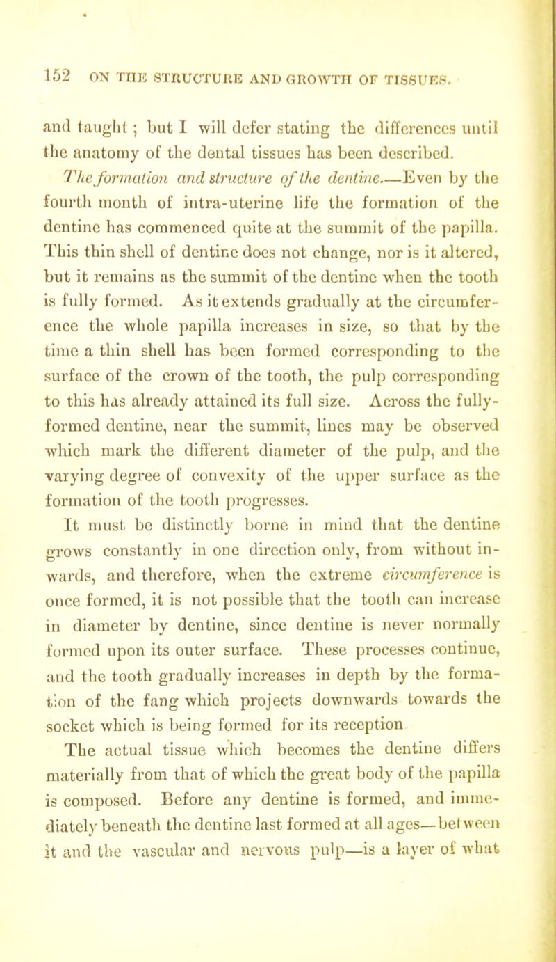 and taught; but I will defer stating the differences until the anatomy of the doutal tissues has been described. The formation and structure of the dentine Even by the fourth month of intra-uterine life the formation of the dentine has commenced quite at the summit of the papilla. This thin shell of dentine does not change, nor is it altered, but it remains as the summit of the dentine when the tooth is fully formed. As it extends gradually at the circumfer- ence the whole papilla increases in size, so that by the time a thin shell has been formed corresponding to the surface of the crown of the tooth, the pulp corresponding to this has already attained its full size. Across the fully- formed dentine, near the summit, lines may be observed which mark the different diameter of the pulp, and the varying degree of convexity of the upper surface as the formation of the tooth progresses. It must be distinctly borne in mind that the dentine grows constantly in one direction only, from without in- wards, and therefore, when the extreme circumference is once formed, it is not possible that the tooth can increase in diameter by dentine, since dentine is never normally formed upon its outer surface. These processes continue, and the tooth gradually increases in depth by the forma- tion of the fang which projects downwards towards the socket which is being formed for its reception The actual tissue which becomes the dentine differs materially from that of which the great body of the papilla is composed. Before any dentine is formed, and imme- diately beneath the dentine last formed at all ages—between it and the vascular and nervous pulp—is a layer oi what