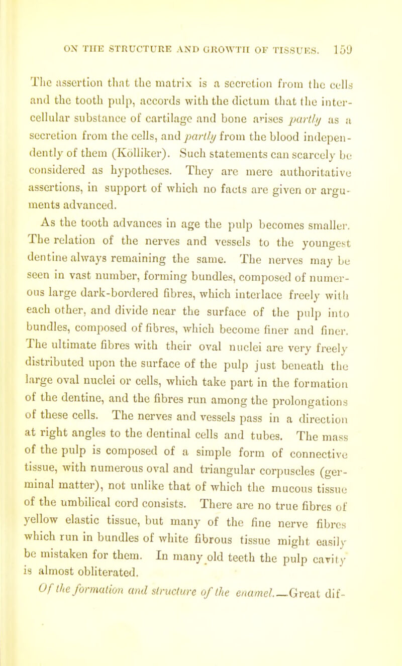 Tlie assertion that the matrix is a secretion from tlie ccll^ anil the tooth pulp, accords with the dictum that the inter- cellular substance of cartilage and bone anses partly as a secretion from the cells, and partl.ij from the blood indepen- dently of them (Kolliker). Such statements can scarcely be considered as hypotheses. They are mere authoritative assertions, in support of which no facts are given or argu- ments advanced. As the tooth advances in age the pulp becomes smaller. The relation of the nerves and vessels to the vouncrest dentine always remaining the same. The nerves maybe seen in vast number, forming bundles, composed of numci-- ous large dark-bordered fibres, which interlace freely with each other, and divide near the surface of the pulp into bundles, composed of fibres, which become finer and finer. The ultimate fibres with their oval nuclei are very freely distributed upon the surface of the pulp just beneath the large oval nuclei or cells, which take part in the formation of the dentine, and the fibres run among the prolongations of these cells. The nerves and vessels pass in a direction at right angles to the dentinal cells and tubes. The mass of the pulp is composed of a simple form of connective tissue, with numerous oval and triangular corpuscles (ger- minal matter), not unlike that of which the mucous ti,ssue of the umbilical cord consists. There are no true fibres of yellow elastic tissue, but many of the fine nerve fibres which run in bundles of white fibrous tissue might easily be mistaken for them. In many old teeth the pulp cavity is almost obhterated. Uflhe formalion and siructurc of the enamel Great dif-