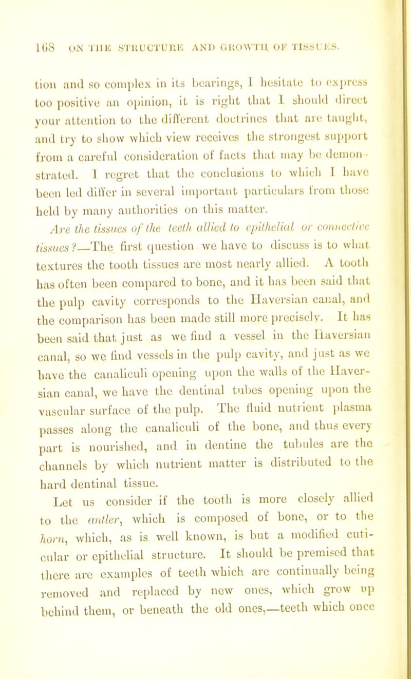 IGS UiN TlUC STRUCTUniO AND fiUOWTU OK 'msi. JCS. tion and so complex in its bearings, I hesilale to oxpress too positive, an opinion, it is riglit that 1 should direct your attention to the different doctrines that are tauglit, and try to show which view receives the strongest support from a careful consideration of facts that may be demon ■ strated. 1 regret that the conelutsions to whicli 1 have been led dllTcr in several important particulars fi'om those held by many authorities on this matter. Are the tisnues of Ihu teelh ulliedio epitlidkd or cnimeclii'c tiasues ? The first question we have to discuss is to what textures the tooth tissues are most nearly allied. A tooth has often been compared to bone, and it has been said that the pulp cavity corresponds to the Haversian canal, and the comparison lias bceu made still more precisely. It ha^j been said that just as we tiud a vessel in the liaversian canal, so we find vessels in the pulp cavity, and just as wc have the canaliculi opening upon the walls of the Haver- sian canal, wc have the dentinal tubes opening upon the vascular surface of the pulp. The fluid nutrient plasma passes along the canaliculi of the bono, and thus every part is nourished, and in dentine the tubules are the channels by which nutrient matter is distributed to the hard dentinal tissue. Let us consider if the tooth is more closely allied to the anilcr, which is composed of bone, or to the horn, which, as is well known, is but a modified cuti- cular or epithelial structure. It should be premised that there are examples of teelh which are continually being removed and replaced by new ones, which grow up behind them, or beneath the old ones,—teeth which once