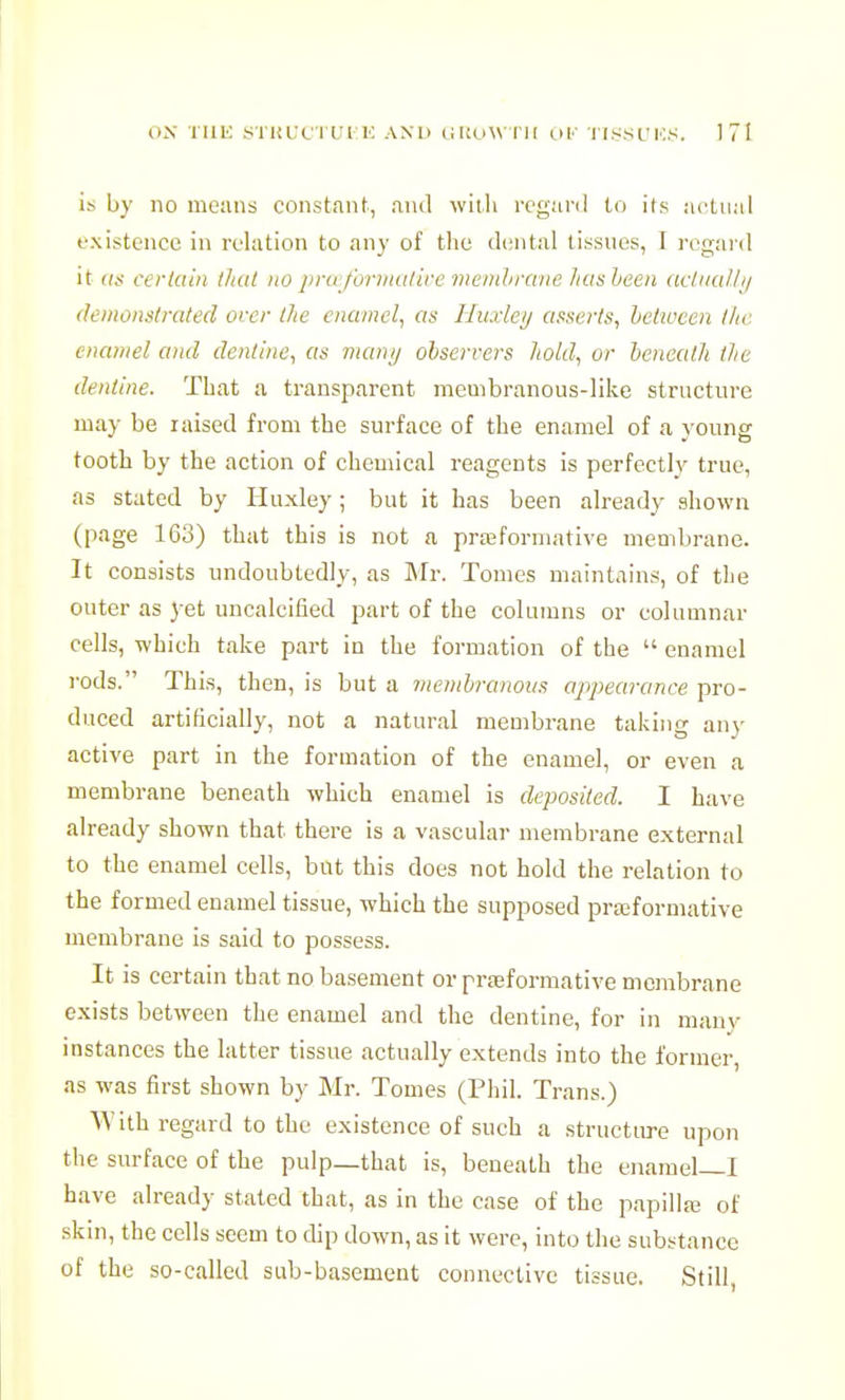 is by no means constant, and with regard to its actual existence in relation to any of the dental tissues, I regard it (IS certain iJnit no jiru fonnulire menihmne hasheen (iclnalli/ (leinonslmled over Ihe enamel^ as Huxley asserts, between l/ic enamel and dentine, as many observers hold, or beneath the dentine. That a transparent membranous-like structure may be raised from the surface of the enamel of a young tooth by the action of chemical reagents is perfectly true, as stated by Huxley ; but it has been already shown (page 163) that this is not a prffiformative membrane. It consists undoubtedly, as Mv. Tomes maintains, of the outer as yet uncalcified part of the columns or columnar cells, which take part in the formation of the  enamel rods. This, then, is but a membranous appearance pro- duced artificially, not a natural membrane taking anv active part in the formation of the enamel, or even a membrane beneath which enamel is deposited. I have already shown that there is a vascular membrane external to the enamel cells, but this does not hold the relation to the formed enamel tissue, which the supposed prajformative membrane is said to possess. It is certain that no basement or prfeformative membrane exists between the enamel and the dentine, for in many instances the latter tissue actually extends into the former, as was first shown by Mr. Tomes (Phil. Trans.) With regard to the existence of such a structure upon the surface of the pulp—that is, beneath the enamel—I have already stated that, as in the case of the papillaj of skin, the cells seem to dip down, as it were, into the substance of the so-called sub-basement connective tissue. Still,