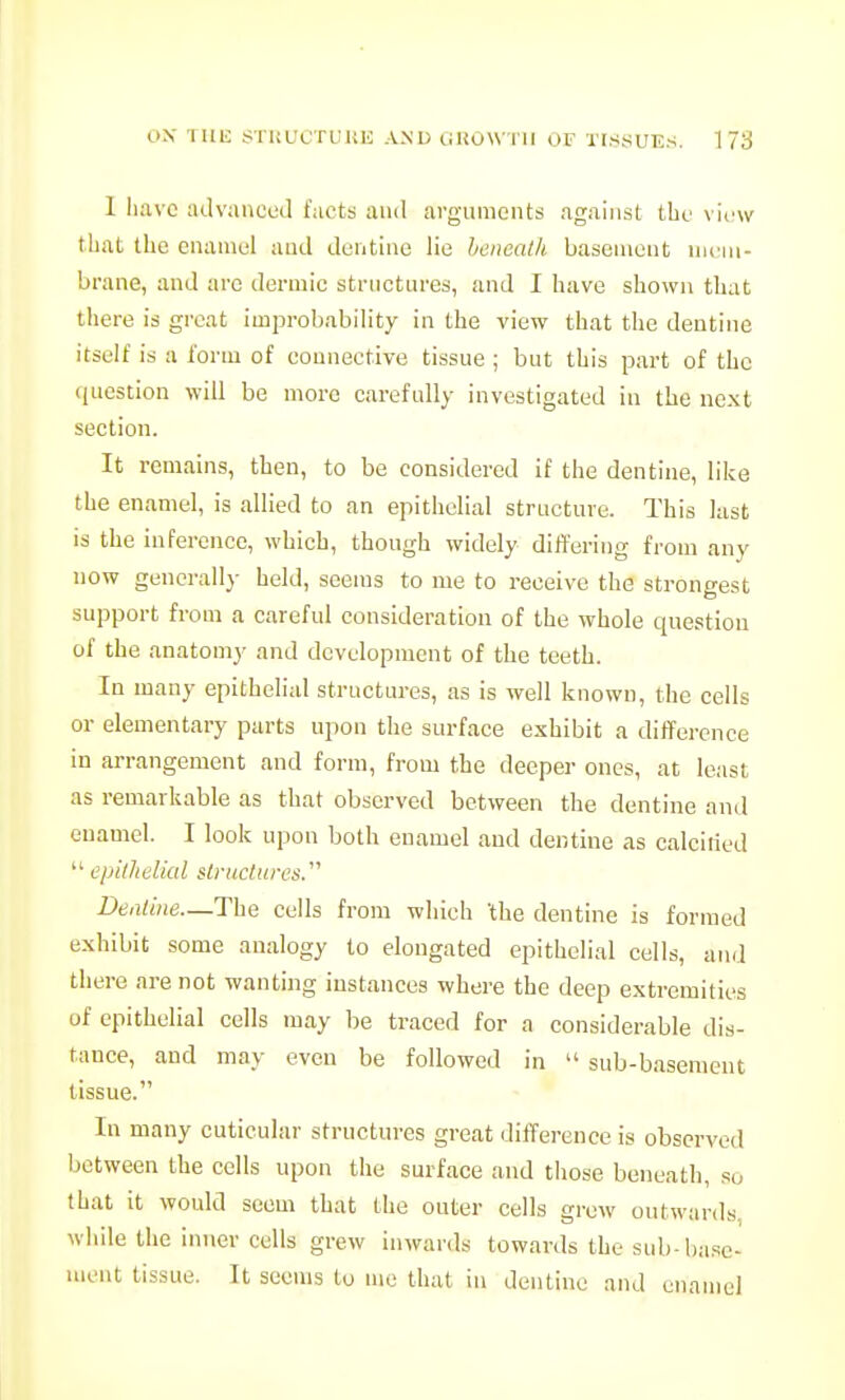 I have advanced facts and arguments against the view that the enamel and denthie lie heneatk basement nicni- brane, and arc dermic structures, and I have shown that there is great improbability in the view that the dentine itself is a form of connective tissue; but this part of the (jucstion will be more carefully investigated in the next section. It remains, then, to be considered if the dentine, like the enamel, is allied to an epithelial structure. This last is the inference, which, though widely differing from any now generally held, seems to me to receive the strongest support from a careful consideration of the whole question of the anatomy and development of the teeth. In many epithelial structures, as is well known, the cells or elementary parts upon the surface exhibit a difference in arrangement and form, from the deeper ones, at least as remarkable as that observed between the dentine and enamel. I look upon both enamel and dentine as calcitied  epilhelkd slructiox's. Dentine—The cells from which 'the dentine is formed exhibit some aualogy to elongated epithelial cells, and there are not wanting instances where the deep extremities of epithelial cells may be traced for a considerable dis- tance, and may even be followed in  sub-basement tissue. In many cuticular structures great difference is observed between the cells upon the surface and those beneath, so that it would seem that the outer cells grew outwards, while the inner cells grew inwards towards the sub-base- ment tissue. It seems to mo that in dentine and enamel