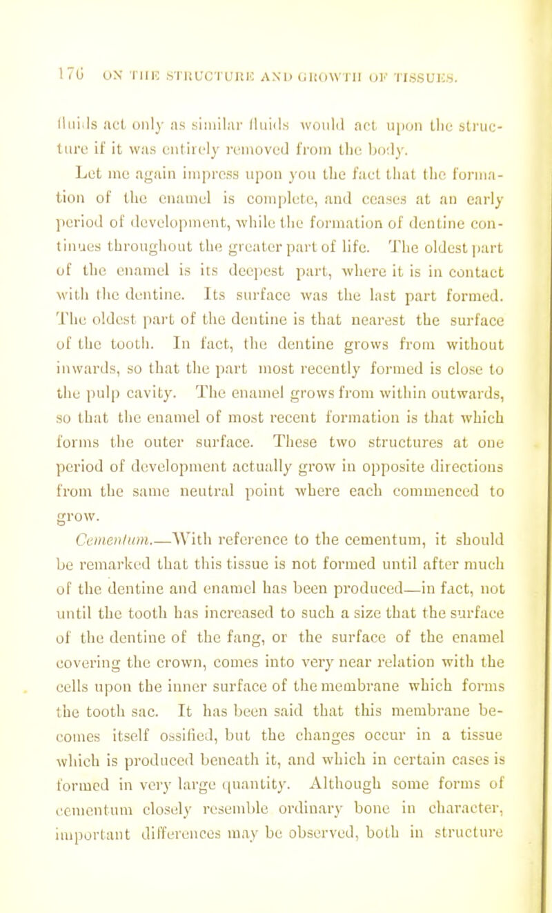 17(j UN riUC STIiUCTUIlIC AND Gltf)\VI II OF TISSUICS. lliii^ls ,'icl oiil)- as .siiniliii- lluids would act ii|i(jn the slruc- tiiiv it' it \v:is cnliiciy rcmovud from tlie biv.ly. Let ine again impress upon you the I'aet that the forma- tion of the enamel is complete, and ceases at au early ])erlod of development, while the formation of dentine con- tinues throughout the greater part of life. The oldest juirt of the enamel is its deei^est part, where it is in contact with the dentine. Its surface was the last part formed. The oldest part of the dentine is that nearest the surface of the tooth. In fact, the dentine grows from without inwards, so that the part most recently formed is close to the pulp cavity. The enamel grows from within outwards, so that the enamel of most recent formation is that which forms the outer surface. These two structures at one period of development actually grow in opposite directions from the same neutral point where each commenced to grow. Cem.eritum.—With reference to the cementum, it should be remarked that this tissue is not formed until after much of the dentine and enamel has been produced—in fact, not imtil the tooth has increased to such a size that the surface of the dentine of the fang, or the surface of the enamel covering the crown, comes into very near relation with the cells upon the inner surface of the membrane which forms the tooth sac. It has been said that this membrane be- comes itself ossified, but the changes occur in a tissue which is produced beneath it, and which in certain cases is formed in very large ((uantity. Although some forms of cementum closely resemble ordinary bone in character, important differences may be observed, both in structure