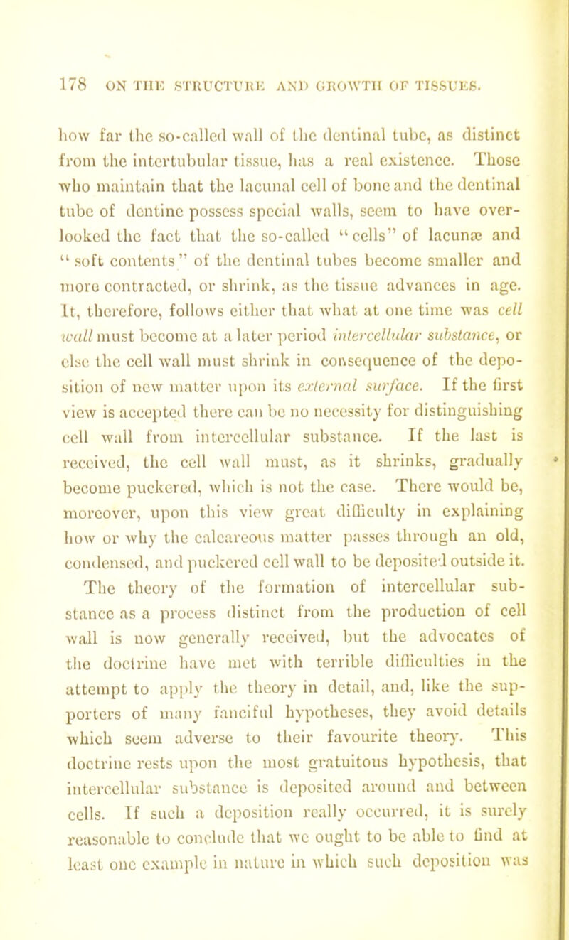 how far the so-callcil wall of Ihc dentinal lube, as distinct from the intertubular tissue, has a real existence. Those who maintain that the lacunal cell of bone and the dentinal tube of dentine possess special walls, seem to have over- looked the f.act that the so-called cells of lacuna; and  soft contents of the dentinal lubes become smaller and moro contracted, or shrink, as the tissue advances in age. It, therefore, follows either that what at one time was cell wall must become at a later period inlercellular substance, or else the cell wall must shrink in consequence of the depo- sition of new matter upon its external surface. If the first view is accepted there can be no necessity for distinguishing cell wall from intercellular substance. If the last is received, the cell wall must, as it shrinks, gradually become puckered, which is not the case. There would be, moreover, upon this view great diflicully in explaining how or why ihc calcareous matter passes through an old, condensed, and puckered cell wall to be deposited outside it. The theory of the formation of intercellular sub- stance as a process distinct from the production of cell wall is now generally received, but the advocates of tlie doctrine have met with terrible difficulties in the attempt to apply the theory in detail, and, like the sup- porters of many fanciful hypotheses, they avoid details which seem adverse to their favourite theory. This doctrine rests upon the most gi-atuitous hypothesis, that intercellalar substauce is deposited around and between cells. If such a deposition really occurred, it is surely reasonable to conclude that we ought to be able to lind at least one example in luiturc in which such deposition was