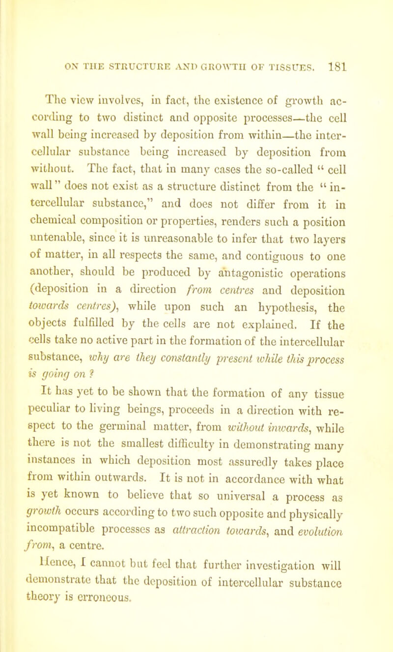 The view involves, in fact, the existence of growth ac- coriling to two distinct and opposite processes—the cell wall being increased by deposition from within—the inter- cellular substance being increased by deposition from without. The fact, that in many cases the so-called  cell wall does not exist as a structure distinct from the  in- tercellular substance, and does not differ from it in chemical composition or properties, renders such a position untenable, since it is unreasonable to infer that two layers of matter, in all respects the same, and contiguous to one another, should be produced by antagonistic operations (deposition in a direction from centres and deposition towards centres), while upon such an hypothesis, the objects fulfilled by the cells are not explained. If the cells take no active part in the formation of the intercellular substance, ivhy me they constantly present loltile this iwocess is going on ? It has yet to be shown that the formation of any tissue peculiar to living beings, proceeds in a direction with re- spect to the germinal matter, from ivilJwut imvards, while there is not the smallest difficulty in demonstrating many instances in which deposition most assuredly takes place from within outwards. It is not in accordance with what is yet known to believe that so universal a process as growth occurs according to two such opposite and physically incompatible processes as attraction toioards, and evolution from, a centre. Hence, I cannot but feel that further investigation will demonstrate that the deposition of intercellular substance theory is erroneous.