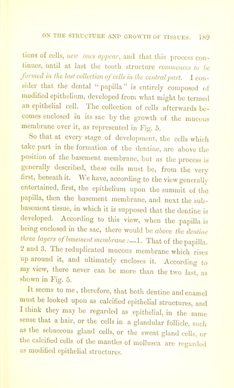lions of cells, new ones appear, and that tins process con- tinues, until at last the tootli structure comniences lo lie formed in the last eoUeetion of cells in llie central part. 1 con- sider that the dental papilla is entirely composed ot moditied epithelium, developed from what might be termed an epithelial cell. The collection of cells afterwards be- comes enclosed in its sac by the growth of the mucous membrane over it, as represented in Fig. 5. So that at every stage of development, the cells which take part in the formation of the dentine, are above tlie position of the basement membrane, but as the process is generally described, these cells must be, from the very lirst, beneath it. We have, according to the view generally entertained, first, the epithelium upon the summit of the papilla, then the basement membrane, and next the sub- basement tissue, in which it is supposed that the dentine is developed. According to this view, when the papilla is being enclosed in the sac, there would bo above the denline three layers of basement membrane .-—l. That of the papilla. 2 and 3. The reduplicated mucous membrane which rises up around it, and ultimately encloses it. According to my view, there never can be more than the two last, as shown in Fig. 5. It seems to me, therefore, that both dentine and enamel must be looked upon as calcified epithelial structures, and I think they may be regarded as epithelial, in the same sense that a hair, or the cells in a glandular follicle, such as the sebaceous gland cells, or the sweat gland cells, or the calcified cells of the mantles of mollusca are regarded as modified epithelial structures.