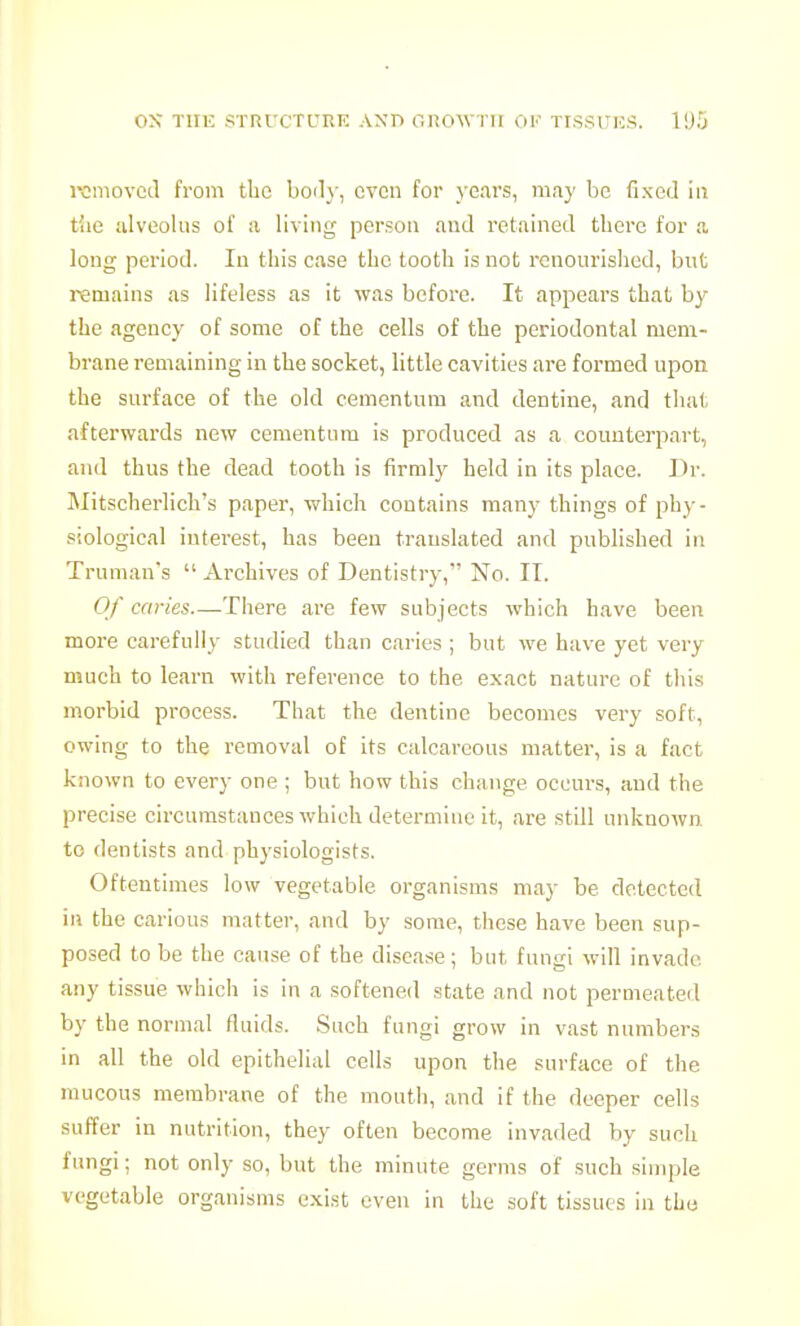 romovcil from tbo boil}-, even for years, may be fixed in tiie iilveoliis of ;i living person and retained tbere for a long period. In this case the tooth is not renourished, bnt remains as lifeless as it was before. It appears that by the agency of some of the cells of the periodontal mem- brane remaining in the socket, little cavities are formed upon the surface of the old cementum and dentine, and that afterwards new cementum is produced as a counterpart, and thus the dead tooth is firmly held in its place. Dr. MitscherHch's paper, which contains many things of phy- siological interest, has been translated and published in Truman's  Archives of Dentistry, No. II. Of caries—There are few subjects which have been more carefully studied than caries ; but we have yet very much to learn with reference to the exact nature of this morbid process. That the dentine becomes very soft, owing to the removal of its calcareous matter, is a fact known to every one ; but how this change occurs, and the precise circumstances which determine it, are .still unknown to dentists and physiologists. Oftentimes low vegetable organisms may be detected in the carious matter, and by some, these have been sup- posed to be the cause of the disease; but fungi will invade any tissue which is in a softened state and not permeated by the normal fluids. Such fungi grow in vast numbers in all the old epithelial cells upon the surface of the raucous membrane of the mouth, and if the deeper cells suffer in nutrition, they often become invaded by such fungi; not only so, but the minute germs of such simple vegetable organisms exist even in the soft tissues in the