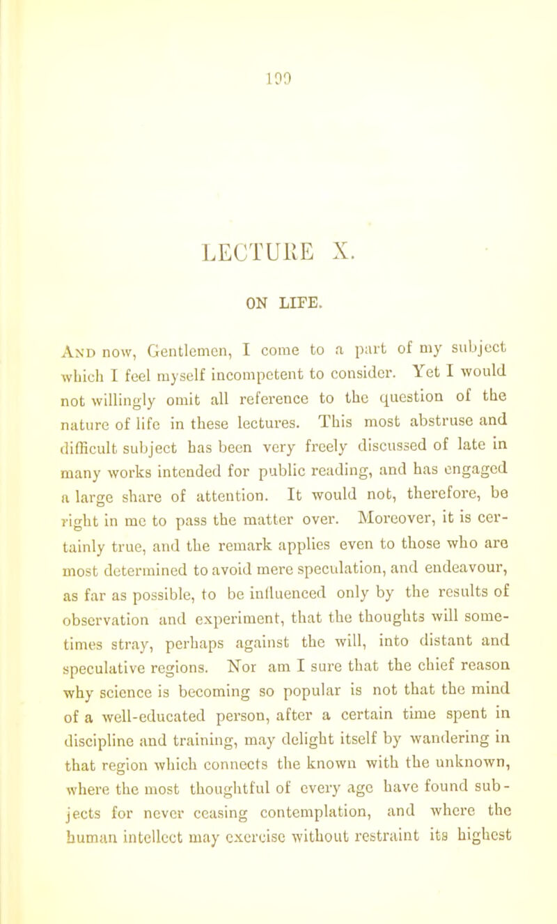 ]?0 LECTURE X. ON LIFE. And now, Gentlemen, I come to a part of my subject which I feel myself incompetent to consider. Yet I would not willingly omit all reference to the question of the nature of life in these lectures. This most abstruse and difficult subject has been very freely discussed of late in many works intended for public reading, and has engaged a large share of attention. It would not, therefore, be right in me to pass the matter over. Moreover, it is cer- tainly true, and the remark applies even to those who are most determined to avoid mere speculation, and endeavour, as far as possible, to be inlluenced only by the results of observation and experiment, that the thoughts will some- times stray, perhaps against the will, into distant and speculative regions. Nor am I sure that the chief reason why science is becoming so popular is not that the mind of a well-educated person, after a certain time spent in discipline and training, may delight itself by wandering in that region which connects the known with the unknown, where the most thoughtful of every age have found sub- jects for never ceasing contemplation, and where the bumuii intellect may exercise without restraint its highest