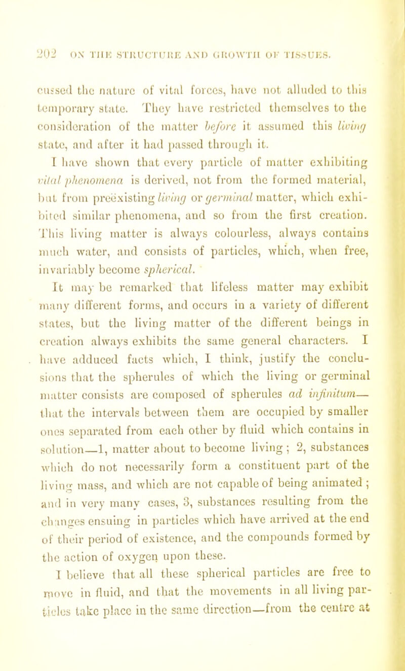 cu-seil t!io iiiituro of vital forces, liavc not. ulliulcd to this tein[)orary state. Tliuy have restricted themselves to the con.sideration of the matter before it assiimeil this Iwbtri state, and after it had passed through it. I have shown that every particle of matter exhibiting vildl phenomena is derived, not from the formed material, i)ut from preii.xisting/«V«i'7 or i/e?-)HmaZ matter, which exhi- bited similar phenomena, and so from the first creation. 'J'hi.s living matter is always colourless, always contains much water, and consists of particles, which, when free, invariably become spherical. It may be remarked that lifeless matter may exhibit 7nany different forms, and occurs in a variety of different states, but the living matter of tlie different beings in creation always exhibits the same general charactei-s. I have adduced facts which, I think, justify the conclu- sions that the spherules of which the living or germinal matter consists are composed of spherules ad infinitum— that the intervals between them are occupied by smaller ones separated from each other by fluid which contains in solution 1, matter about to become living; 2, substances wliieh do not necessarily form a constituent part of the living mass, and which are not capable of being animated ; and in very many cases, 3, substances resulting from the ch inges ensuing in particles which have arrived at the end of their period of existence, and the compounds formed by the action of oxygen upon these. I believe that all these spherical particles are free to itiovo in fluid, and that the movements in all living par- tlclos take place iu the same direction—from the ceutrc at