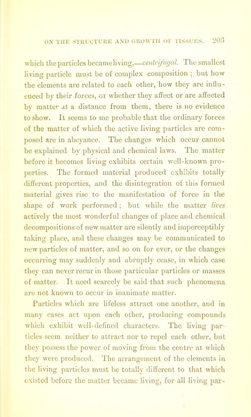 ox TllK S'rUUC't'L'UK AND elUOWTll OF I I.S.SI'H.S. 20ri wbicli the particles becamoliv ing,—centri/'ugal. The smallust living particle must be of complex composition ; but how the elements are related to each other, how they are influ- enced by their forces, or whether they affect or are affected by matter at a distance from them, there is no evidence to show. It seems to me probable that the ordinary forces of the matter of which the active living particles are com- posed are in abeyance. The changes which occur cannot be explained by physical and chemical laws. The matter before it becomes living exhibits certain well-known pro- perties. The formed material produced exhibits totally different properties, and the disintegration of this formed material gives rise to the manifestation of force in the shape of work performed; but while the matter lives actively the most wonderful changes of place and chemical decompositions of new matter are silently and imperceptibly taking place, and these changes may be communicated to new particles of matter, and so on for ever, or the changes occurring may suddenly and abruptly cease, in which case they can never recur in those particular particles or masses of matter. It need scarcely be said that such phenomena are not known to occur in inanimate matter. Particles which are lifeless attract one another, and in many cases act upon each other, producing compounds •which exhibit well-defined characters. The living par- tides seem neither to attract nor to repel each other, but they possess the power of moving from the centre at which they were produced. The arrangement of the elements in the living particles must be totally different to that which existed before the matter became living, for all living par-