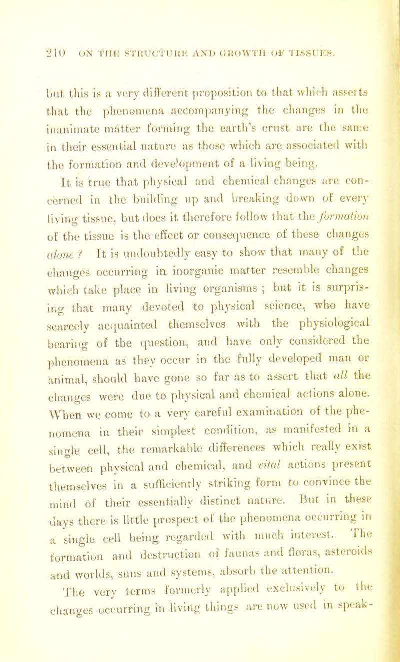 'JIO ON I'MIC STIU'Cri'UK ANT) CliOWTII ol'' 'IISSUKS. but this is :i very (liiTL'reiit |irnp(jsition to tliat wliicli MSHOits that tlif ])lieiioiiu/iia accninpanyiiifj; tlio changijs in tlii; inanimate matter forming tlie eartli's crnst are llie same in tlieir essential nature as those whieh are associated wilii the formation and development of a living being. It is true that physical and diemical changes are con- cerned in the building up and breaking down of every living tissue, but does it therefore follow that ihc funnallun of the tissue is the effect or consequence of these changes alone i It is undoubtedly easy to show that many of the chann-es occurring in inorganic matter resemble changes which take place in living organisms ; but it is surpris- ing that many devoted to physical science, wlio have scarcely acquainted themselves with the physiological bearing of the question, and have only considered the phenomena as they occur in the fully developed man or animal, should have gone so far as to assert that idl the changes were due to physical and chemical actions alone. AVhen we come to a very careful examination of the phe- nomena in their simplest condition, as manifested in a single cell, the remarkable differences whieh really exist between physical and chemical, and vital actions present tliemselves in a sufficiently striking form to convince the mind of their essentially distinct nature. But in these days there Is little prospect of the phenomena occurring in a single cell lieing regarded with much interest. The formation and destruction of faunas and floras, asteroids and worlds, suns and systems, absorb the attention. The very terms formerly applied exclusively to the changes occurring in living things are now used In speak-