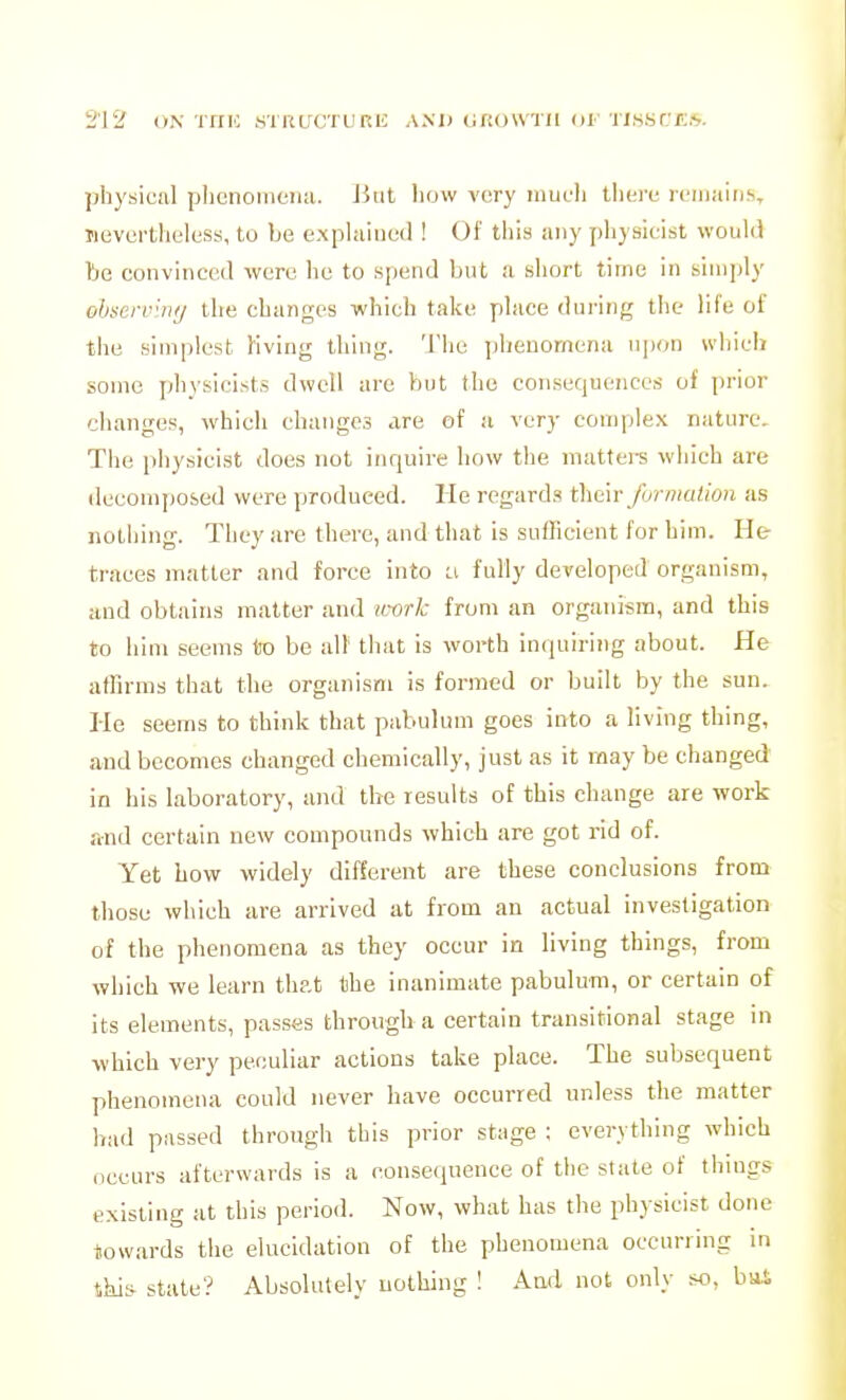 physical pliciioiiiciia. JJiil liow very mufli ihav icinaiii.s, TievertliL'less, to be explained ! Of tiiis any physicist would be convinced were he to spend but a short time in simply obsei-vlnij the changes which take place during the life of the simplest Kving thing. 'J'hc jilienomena njion which some physicists dwell are but the consequences of jirior changes, which changes are of a very complex nature. The physicist does not inquire how the mattere which are decomposed were produced. He regards ^hm- Jhrmalion as nothing. They are there, and that is sufficient for him. He- traces matter and force into ci fully developed organism, and obtains matter and uxirk from an organism, and this to him seems to be alt' that is worth inquiring about. He afBrms that the organism is formed or built by the sun. Ho seems to think that pabulum goes into a living thing, and becomes changed chemically, just as it may be changed in his laboratory, and the results of this change are work and certain new compounds which are got rid of. Yet how widely different are these conclusions from those which are arrived at from an actual investigation of the phenomena as they occur in living things, from which we learn thp.t the inanimate pabulum, or certain of its elements, passes through a certain transitional stage in which very peculiar actions take place. The subsequent phenomena could never have occurred unless the matter bad passed through this prior stage ; everything which occurs afterwards is a consequence of the state of things existing at this period. Now, what has the physicist done towards the elucidation of the phenomena occurring in Shis state? Absolutely nothing ! Aad not only so, bai