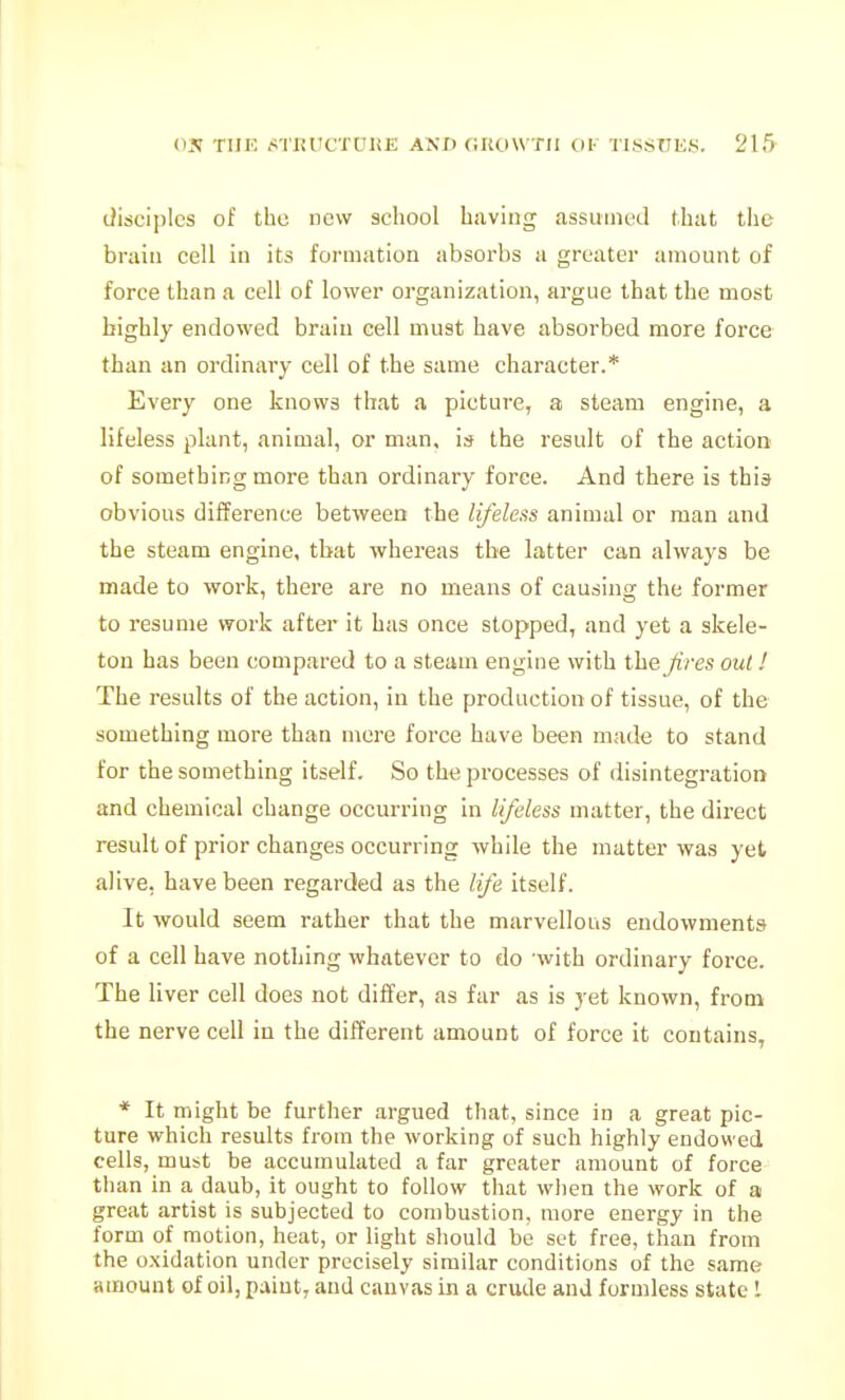 disciples of the new school having assumed that the brain cell in its formation absorbs a greater amount of force than a cell of lower organization, argue that the most highly endowed braiu cell must have absorbed more force than an ordinary cell of the same character.* Every one knows that a picture, a steam engine, a lifeless plant, animal, or man, is the result of the actioo of something more than ordinary force. And there is this obvious difference between the lifeless animal or man and the steam engine, that whereas the latter can always be made to work, there are no means of causing the former to resume work after it has once stopped, and yet a skele- ton has been compared to a steam engine with the Jives out I The results of the action, in the production of tissue, of the something more than mere force have been made to stand for the something itself. So the processes of disintegration and chemical change occurring in lifeless matter, the direct result of prior changes occurring while the matter was yet alive, have been regarded as the life itself. It would seem rather that the marvellous endowments of a cell have nothing whatever to do with ordinary force. The liver cell does not differ, as far as is yet known, from the nerve cell in the different amount of force it contains, * It might be further argued that, since in a great pic- ture which results from the working of such highly endowed cells, must be accumulated a far greater amount of force than in a daub, it ought to follow that wlien the work of a great artist is subjected to combustion, more energy in the form of motion, heat, or light should be set free, than from the oxidation under precisely similar conditions of the same Hmount of oil, paint, and canvas in a crude and formless state 1