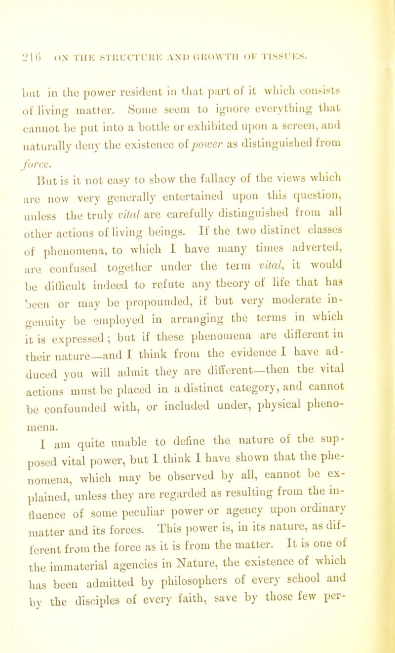 LMii O.N riiic siKucTriiK. and (luow-i-ii 111- Ti.s.sncs. hut in tlie power resident in tiiat part of it wliieli l.•(lll^ists dl' living matter. Some seem to ii,'nore everytiiing that cannot be put into a bottle or exhibited upon a sereen, and naturally deny the e.\istcnce of power as distinguished from J'tirce. Hut is it not easy to show the fallacy of the views which are now very generally entertained upon this question, unless the truly viinl are carefully distinguished from all other actions of living beings. If the two distinct classes of phenomena, to wliich I have many times adverted, are confused togetlier under the term vital, it would be dilHcult indeed to refute any theory of life that has been or may be propounded, if but very moderate in- genuity be employed in arranging the terms in which it is expressed ; but if these phenomena are dillerent in their nature—and I think from the evidence I have ad- duced you will admit they are different—then the vital actions must be placed in a distinct category, and cannot be confounded with, or included under, physical pheno- mena. I am quite unable to define the nature of the sup- posed vital power, but I thinlc 1 have shown that the phe- nomena, which may be observed by all, cannot be ex- plained, unless they are regarded as resulting from the in- fluence of some peculiar power or agency upon ordinary matter and its forces. This power is, iu its nature, as dif- ferent from the force as it is from the matter. It is one of the immaterial agencies in Nature, the existence of which has been admitted by philosophers of every school and by the disciples of every faith, save by those few per-