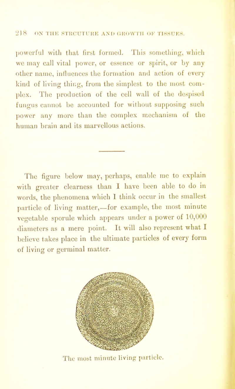 ])()werful witli that first foniieil. Tliis somelliiiif;, wliicli \vc iiiiiy call vital jiovvur, or essence or s|)irit, or by any other name, inlliicnces the formation and action of every kind of living thing, from the simplest to the most ccjm- plex. The production of the cell wall of the despised fungus cannot be accounted for without supposing such power any more than the complex mechanism of the human brain and its marvellous actions. The figure below may, perhaps, enable me to explain with greater clearness than I have been able to do in words, the phenomena which 1 think occur in the smallest particle of living matter,—for example, the most minute vegetable sporule which appears under a power of 10,000 diameters as a mere point. It will also represent what I believe takes place in the ultimate particles of every form of living or germinal matter.