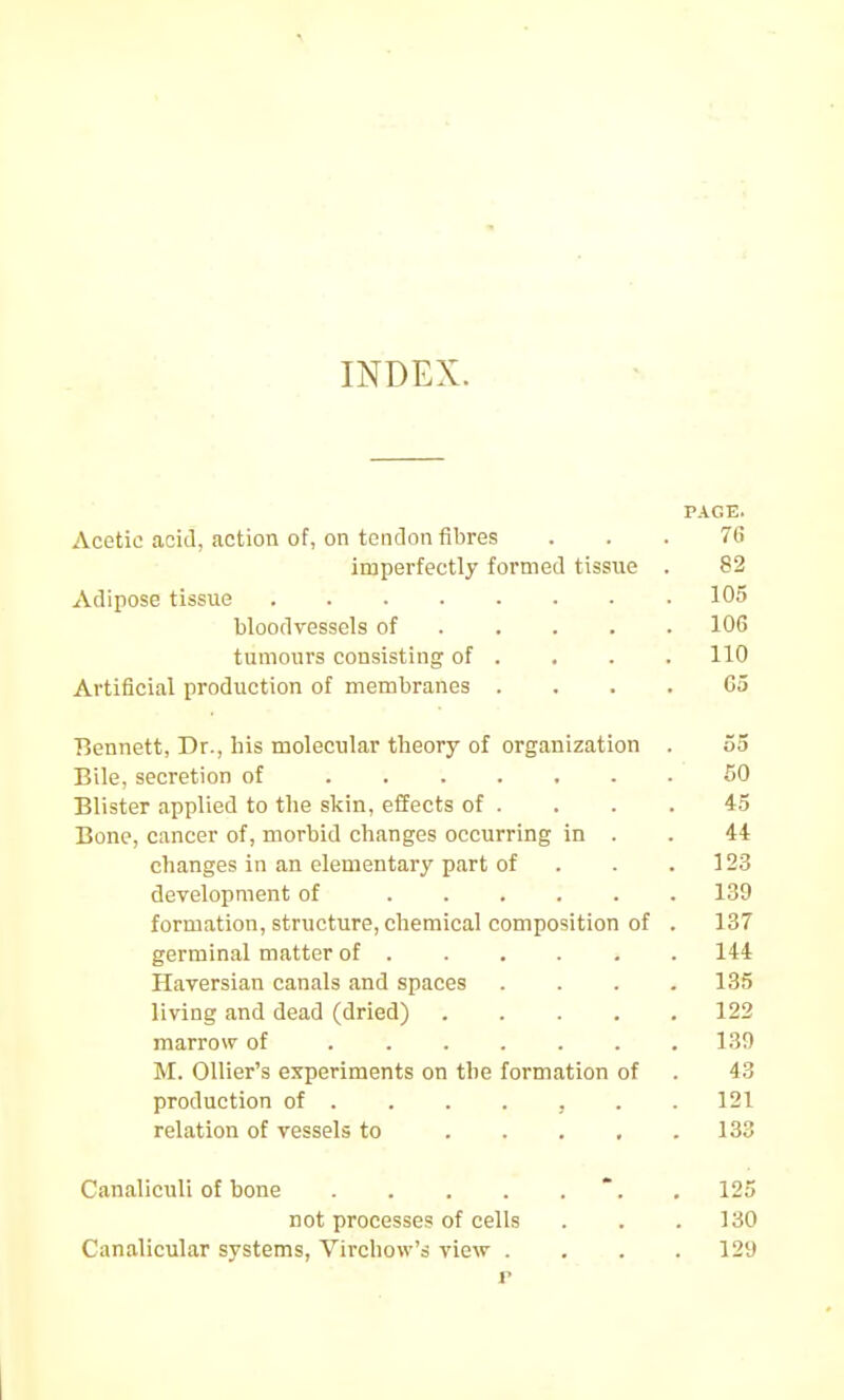 INDEX. PAGE. Acetic acid, action of, on tendon fibres ... 76 imperfectly formed tissue . 82 Adipose tissue 105 bloodvessels of 106 tumours consisting of . . . . 110 Artificial production of membranes .... Go Bennett, Dr., his molecular theory of organization . 55 Bile, secretion of 60 Blister applied to the skin, effects of . . . . 45 Bone, cancer of, morbid changes occurring in . . 44 changes in an elementary part of . . .123 development of 139 formation, structure, chemical composition of . 137 germinal matter of 144 Haversian canals and spaces .... 135 living and dead (dried) 122 marrow of 130 M. Ollier's experiments on the formation of . 43 production of ...... . 121 relation of vessels to 133 Canaliculi of bone .125 not processes of cells . . .130 Canalicular systems, Virchow's view . . . .129 r