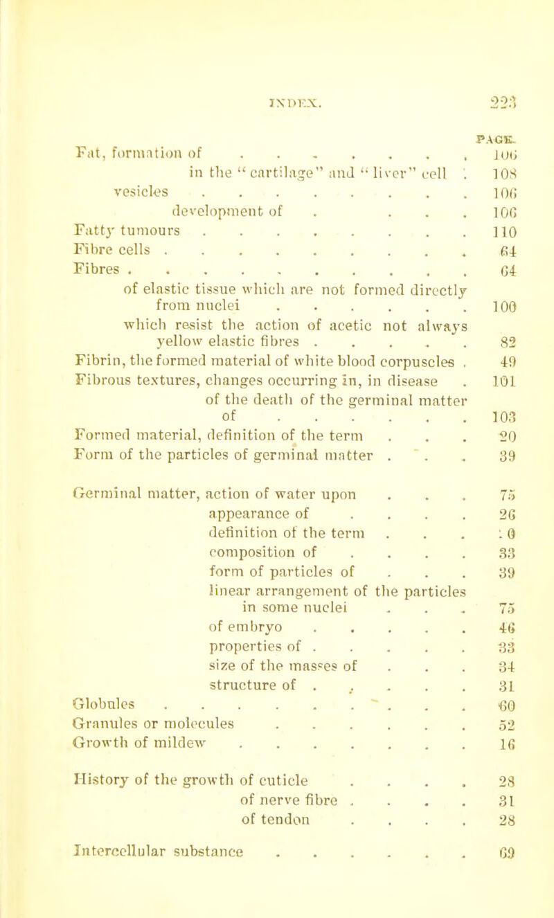 P.AGK- FiU, formation of .... in the  cartilage ;ind  1 iver cell lOS vesicles ..... loi; devolopinent of 100 Fattj- tumours no Filire cells Fibres C4 of elastic tissue which are not formed directly from nuclei 100 which resist the action of acetic not always yellow elastic fibres . o— Fibrin, the formed material of white blood corpuscles . Fibrous te.xtures, changes occurring in, in disease 101 of the death of the germinal matter of . . . 10.'? Formed material, definition of the term 20 Form of the particles of germinal matter 39 Germinal matter, action of water upon m appearance of 2G definition of the term 10 composition of form of particles of 39 linear arrangement of the particles m some nuclei 75 of embryo properties of . 33 size of the masses of 34 structure of . 31 Globules 60 Granules or molecules 52 Growth of mildew .... IB History of the growth of cuticle 2S of nerve fibre . 31 of tendon 28 Intercellular substance G9