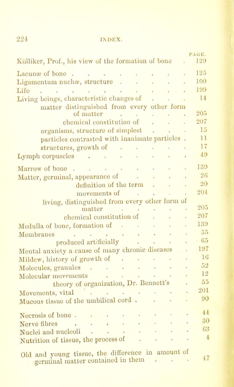 224 Kblliker, Prof., his view of the formation of bono Laounai of bone Ligamcntuui nuclia*, structure .... Life Living beings, characteristic changes of matter distinguished from every otlier form of matter .... chemical constitution of organisms, structure of simplest particles contrasted with inanimate particles structures, growth of ... • Lymph corpuscles Marrow of bone Matter, germinal, appearance of ... definition of the term movements of ... living, distinguished from every other form of matter .... chemical constitution of Medulla of bone, formation of . • ■ • Membranes produced artificially Mental anxiety a cause of many chronic diaeases Mildew, history of growth of . • • • Molecules, granules Molecular movements theory of organization, Dr. Bennett's Movements, vital Mucous tissue of the umbilical cord . Necrosis of bone Nerve fibres Nuclei and nucleoli Nutrition of tissue, the process of . . • Old and young tissue, the difference in amount of germinal matter contained in them