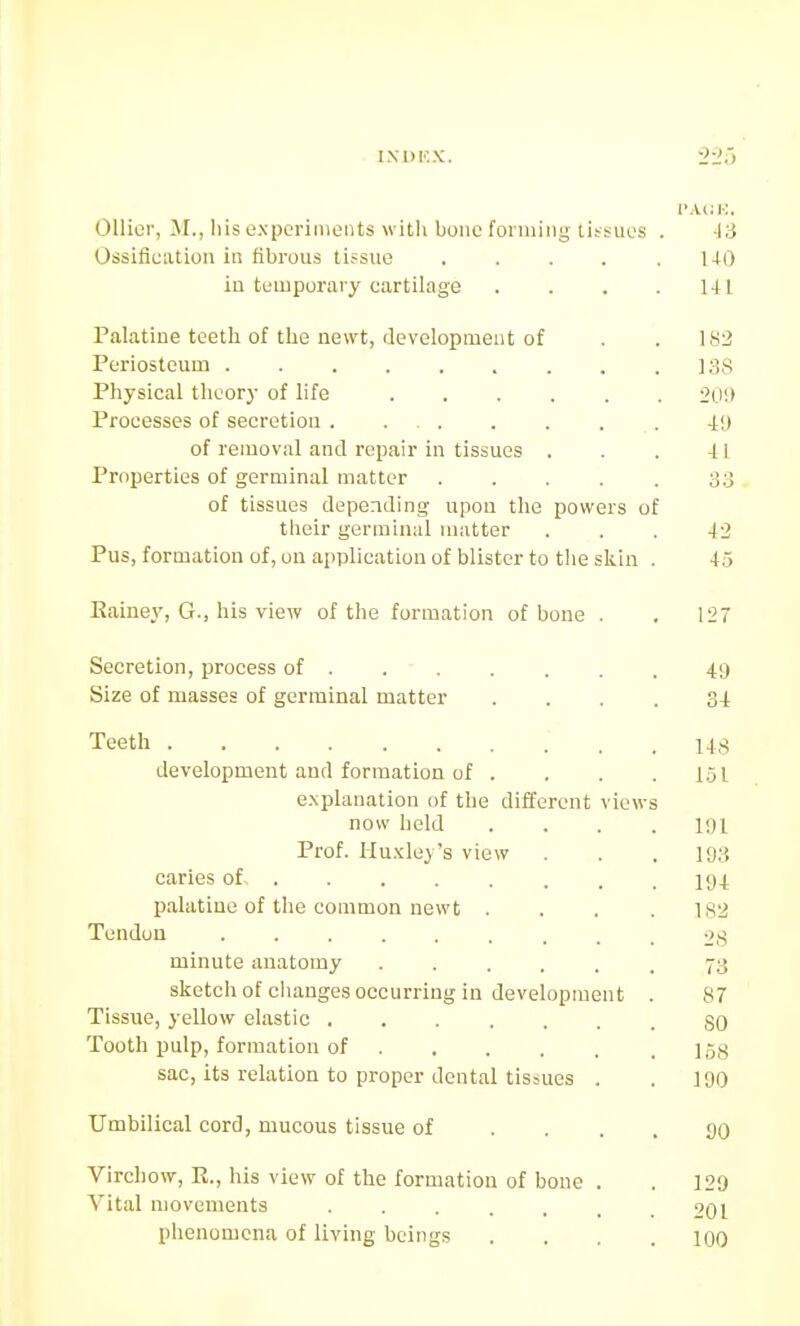 Oilier, M., liis oxpcrinioiits witli buMC foniiiiig tissues . -13 Ossification in fibrous tissue 140 in temporary cartilage . . . .141 Palatine teeth of the newt, development of . . 182 Periosteum 13S Physical theory of life 2U'.> Processes of secretion 411 of removal and repair in tissues . . . 41 Properties of germinal matter . . . . . 33 of tissues depending upon the powers of their germinal matter ... 42 Pus, formation of, on application of blister to the skin . 4.5 Kainey, G., his view of the formation of bone . . 127 Secretion, process of ....... 49 Size of masses of germinal matter .... 34 Teeth 143 development and formation of . . . .151 e.xplanation of the different views now held . . . .191 Prof. Hu.Kley's view . . . l'J3 caries of ly^ palatine of the common newt . . . .182 Tendon 28 minute anatomy 73 sketcli of changes occurring in development . 87 Tisstre, yellow elastic SO Tooth pulp, formation of l^jg sac, its relation to proper dental tissues . . 190 Umbilical cord, mucous tissue of .... SO Virchow, R., his view of the formation of bone . . 129 Vital movements 201 phenomena of living beings . . . .100