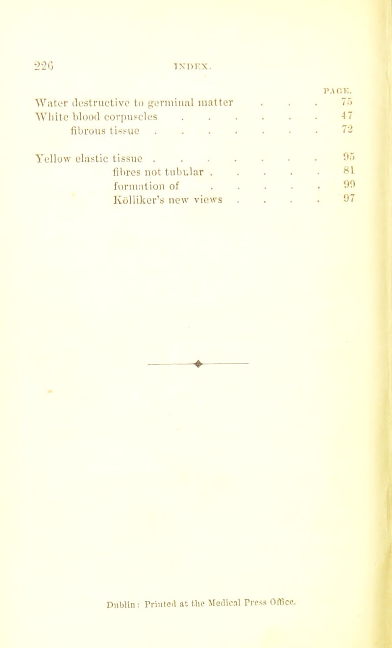 •2-2G iNi)i:x. PAHK. Water ilestnictivo to {leniiinal matter . . . 7) Wliitc blood corpufclc'S ■! fibrous ti~>uo Yellow clastic tissue fibres not tMl)ular . formation of ]v()Uikcr's now views 81 'J 7 Piiblin: Printed at the Mei\ca\ Pr<'«s Oflicc