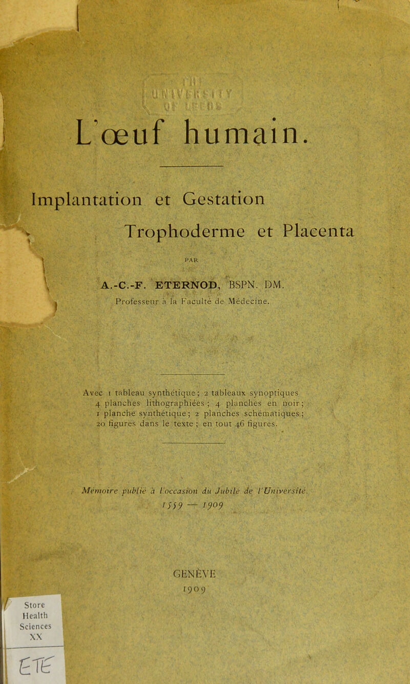 Implantation et Gestation Trophoderme et Placenta A.-C.-F. ETERNOp, BSPN. DM. Professeur à la Faculté de Médecine. Avec I tableau synthétique; 2 tableaux synoptiques 4 planches lithographiées ; 4 planches en noir; I planche synthétique; 2 plarîches schématiques ; 20 figures dans le texte ; en tout 46 figures. Mémoire publié à l'occasion du Jubilé de l'Université. PAR ni9 — J909 GENÈVH r90c; Store Health Sciences XX