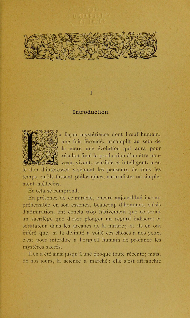 I Introduction. A façon mystérieuse dont Toeuf humain, une fois fécondé, accomplit au sein de la mère une évolution qui aura pour résultat final la production d'un être nou- veau, vivant, sensible et intelligent, a eu le don d'intéresser vivement les penseurs de tous les temps, qu'ils fussent philosophes, naturalistes ou simple- ment médecins. Et cela se comprend. En présence de ce miracle, encore aujourd'hui incom- préhensible en son essence, beaucoup dliommes, saisis d'admiration, ont conclu trop hâtivement que ce serait un sacrilège que d'oser plonger un regard indiscret et scrutateur dans les arcanes de la nature ; et ils en ont inféré que, si la divinité a voilé ces choses à nos yeux, c'est pour interdire à Torgueil humain de profaner les mystères sacrés. Il en a été ainsi jusqu'à une époque toute récente; mais, de nos jours, la science a marché : elle s'est affranchie