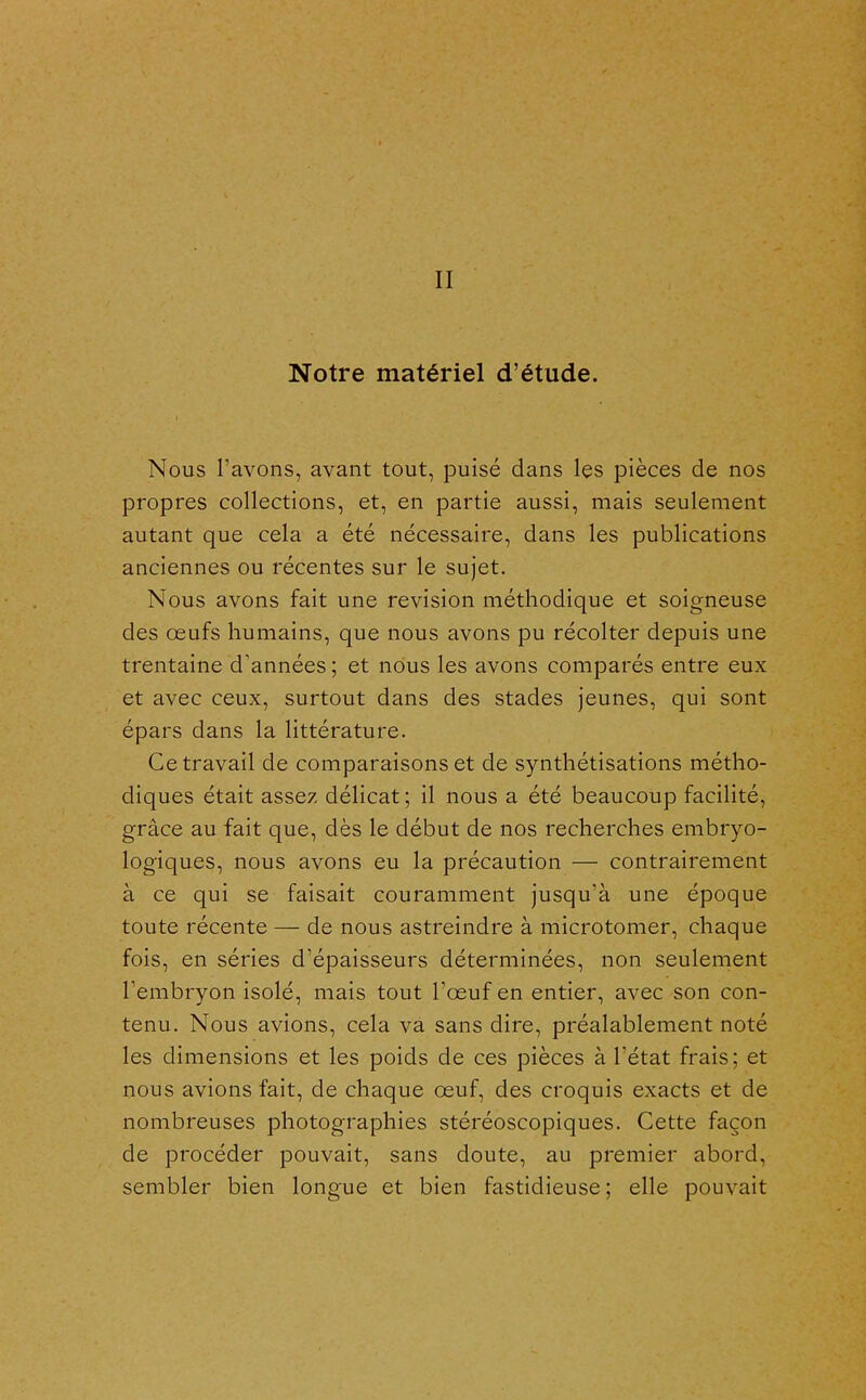 II Notre matériel d'étude. Nous l'avons, avant tout, puisé dans les pièces de nos propres collections, et, en partie aussi, mais seulement autant que cela a été nécessaire, dans les publications anciennes ou récentes sur le sujet. Nous avons fait une revision méthodique et soigneuse des œufs humains, que nous avons pu récolter depuis une trentaine d'années ; et nous les avons comparés entre eux et avec ceux, surtout dans des stades jeunes, qui sont épars dans la littérature. Ce travail de comparaisons et de synthétisations métho- diques était assez délicat; il nous a été beaucoup facilité, grâce au fait que, dès le début de nos recherches embryo- logiques, nous avons eu la précaution — contrairement à ce qui se faisait couramment jusqu'à une époque toute récente — de nous astreindre à microtomer, chaque fois, en séries d'épaisseurs déterminées, non seulement l'embryon isolé, mais tout l'œuf en entier, avec son con- tenu. Nous avions, cela va sans dire, préalablement noté les dimensions et les poids de ces pièces à l'état frais; et nous avions fait, de chaque œuf, des croquis exacts et de nombreuses photographies stéréoscopiques. Cette façon de procéder pouvait, sans doute, au premier abord, sembler bien longue et bien fastidieuse ; elle pouvait