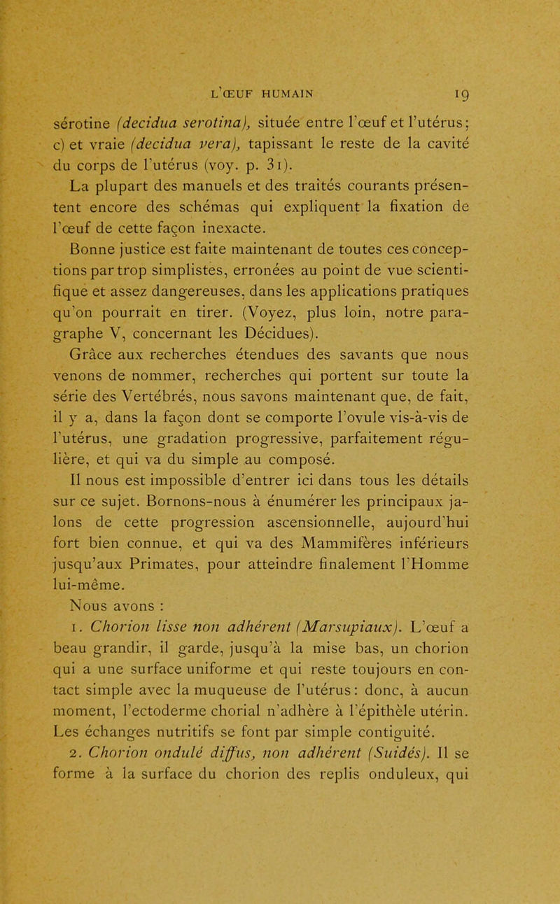sérotine (decidua serotina), située entre l'œuf et l'utérus; c) et vraie (decidua vera), tapissant le reste de la cavité du corps de l'utérus (voy. p. 3i). La plupart des manuels et des traités courants présen- tent encore des schémas qui expliquent la fixation de l'œuf de cette façon inexacte. Bonne justice est faite maintenant de toutes ces concep- tions par trop simplistes, erronées au point de vue scienti- fique et assez dangereuses, dans les applications pratiques qu'on pourrait en tirer. (Voyez, plus loin, notre para- graphe V, concernant les Décidues). Grâce aux recherches étendues des savants que nous venons de nommer, recherches qui portent sur toute la série des Vertébrés, nous savons maintenant que, de fait, il y a, dans la façon dont se comporte l'ovule vis-à-vis de Tutérus, une gradation progressive, parfaitement régu- lière, et qui va du simple au composé. Il nous est impossible d'entrer ici dans tous les détails sur ce sujet. Bornons-nous à énumérer les principaux ja- lons de cette progression ascensionnelle, aujourd'hui fort bien connue, et qui va des Mammifères inférieurs jusqu'aux Primates, pour atteindre finalement l'Homme lui-même. Nous avons : 1. Chorion lisse non adhérent (Marsupiaux). L'œuf a beau grandir, il garde, jusqu'à la mise bas, un chorion qui a une surface uniforme et qui reste toujours en con- tact simple avec la muqueuse de l'utérus : donc, à aucun moment, l'ectoderme chorial n'adhère à l'épithèle utérin. Les échanges nutritifs se font par simple contiguïté. 2, Chorion ondulé diffus, non adhérent (Suidés). Il se forme à la surface du chorion des replis onduleux, qui