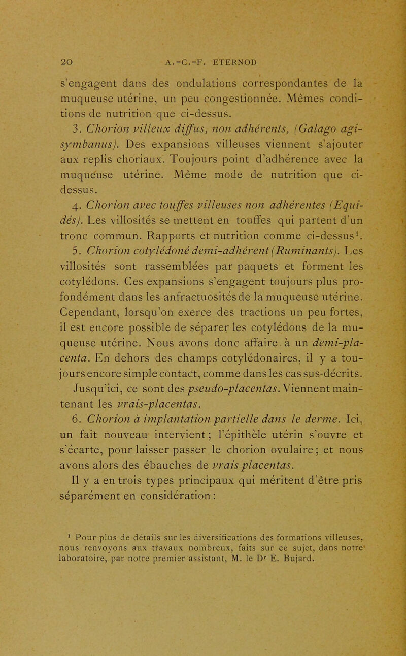 s'engagent dans des ondulations correspondantes de la muqueuse utérine, un peu congestionnée. Mêmes condi- tions de nutrition que ci-dessus. 3. Chorion pilleux diffus, non adhérents, (Galago agi- symbanus). Des expansions villeuses viennent s'ajouter aux replis choriaux. Toujours point d'adhérence avec la muqueuse utérine. Même mode de nutrition que ci- dessus. 4. Chorion avec touffes villeuses non adhérentes (Equi- dés). Les villosités se mettent en touffes qui partent d'un tronc commun. Rapports et nutrition comme ci-dessus^ 5. Chorion cotylédoné demi-adhérent (Ruminants). Les villosités sont rassemblées par paquets et forment les cotylédons. Ces expansions s'engagent toujours plus pro- fondément dans les anfractuositésde la muqueuse utérine. Cependant, lorsqu'on exerce des tractions un peu fortes, il est encore possible de séparer les cotylédons de la mu- queuse utérine. Nous avons donc affaire à un demi-pla- centa. En dehors des champs cotylédonaires, il y a tou- jours encore simple contact, comme dans les cas sus-décrits. Jusqu'ici, ce sont des pseudo-placentas. W^nncntmam- tenant les vrais-placentas. 6. Chorion à implantation partielle dans le derme. Ici, un fait nouveau intervient ; l'épithèle utérin s'ouvre et s'écarte, pour laisser passer le chorion ovulaire ; et nous avons alors des ébauches de vrais placentas. Il y a en trois types principaux qui méritent d'être pris séparément en considération : ' Pour plus de détails sur les diversifications des formations villeuses, nous renvoyons aux travaux nombreux, faits sur ce sujet, dans notre' laboratoire, par notre premier assistant, M. le D'' E. Bujard.