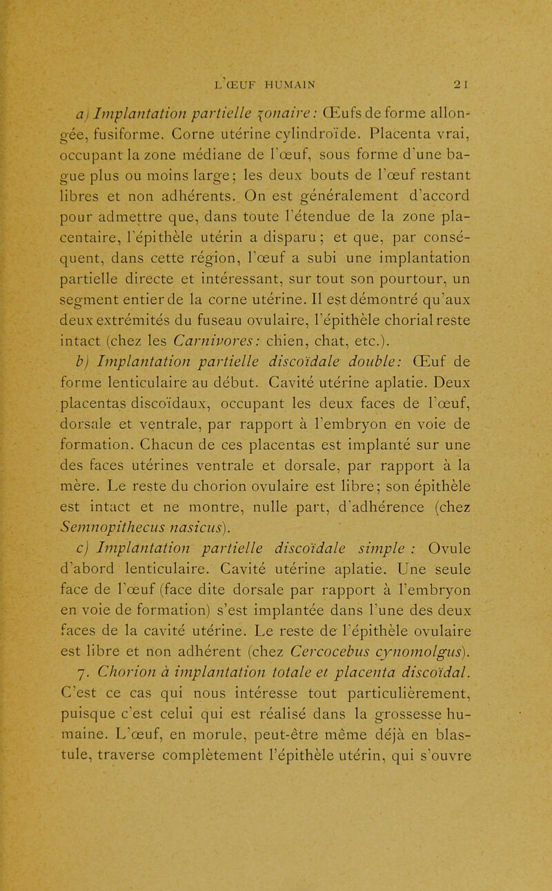 aj Implantation partielle {onaire : Œufs de forme allon- gée, fusiforme. Corne utérine cylindroïde. Placenta vrai, occupant la zone médiane de Tœuf, sous forme d'une ba- gue plus ou moins large; les deux bouts de l'œuf restant libres et non adhérents. On est généralement d'accord pour admettre que, dans toute l'étendue de la zone pla- centaire, l'épithèle utérin a disparu; et que, par consé- quent, dans cette région, l'œuf a subi une implantation partielle directe et intéressant, sur tout son pourtour, un segment entier de la corne utérine. Il est démontré qu'aux deux extrémités du fuseau ovulaire, l'épithèle chorial reste intact (chez les Carnivores : chien, chat, etc.). b) Implantation partielle discoidale double: Œuf de forme lenticulaire au début. Cavité utérine aplatie. Deux placentas discoïdaux, occupant les deux faces de l'œuf, dorsale et ventrale, par rapport à l'embryon en voie de formation. Chacun de ces placentas est implanté sur une des faces utérines ventrale et dorsale, par rapport à la mère. Le reste du chorion ovulaire est libre; son épithèle est intact et ne montre, nulle part, d'adhérence (chez Semnopithecus nasicus). c) Implantation partielle discoïdale simple : Ovule d'abord lenticulaire. Cavité utérine aplatie. Une seule face de l'œuf (face dite dorsale par rapport à l'embryon en voie de formation) s'est implantée dans l'une des deux faces de la cavité utérine. Le reste de l'épithèle ovulaire est libre et non adhérent (chez Cercocebiis cynomolgus). 7. Chorion à implantation totale et placenta discoïdal. C'est ce cas qui nous intéresse tout particulièrement, puisque c'est celui qui est réalisé dans la grossesse hu- maine. L'œuf, en morule, peut-être même déjà en blas- tule, traverse complètement l'épithèle utérin, qui s'ouvre