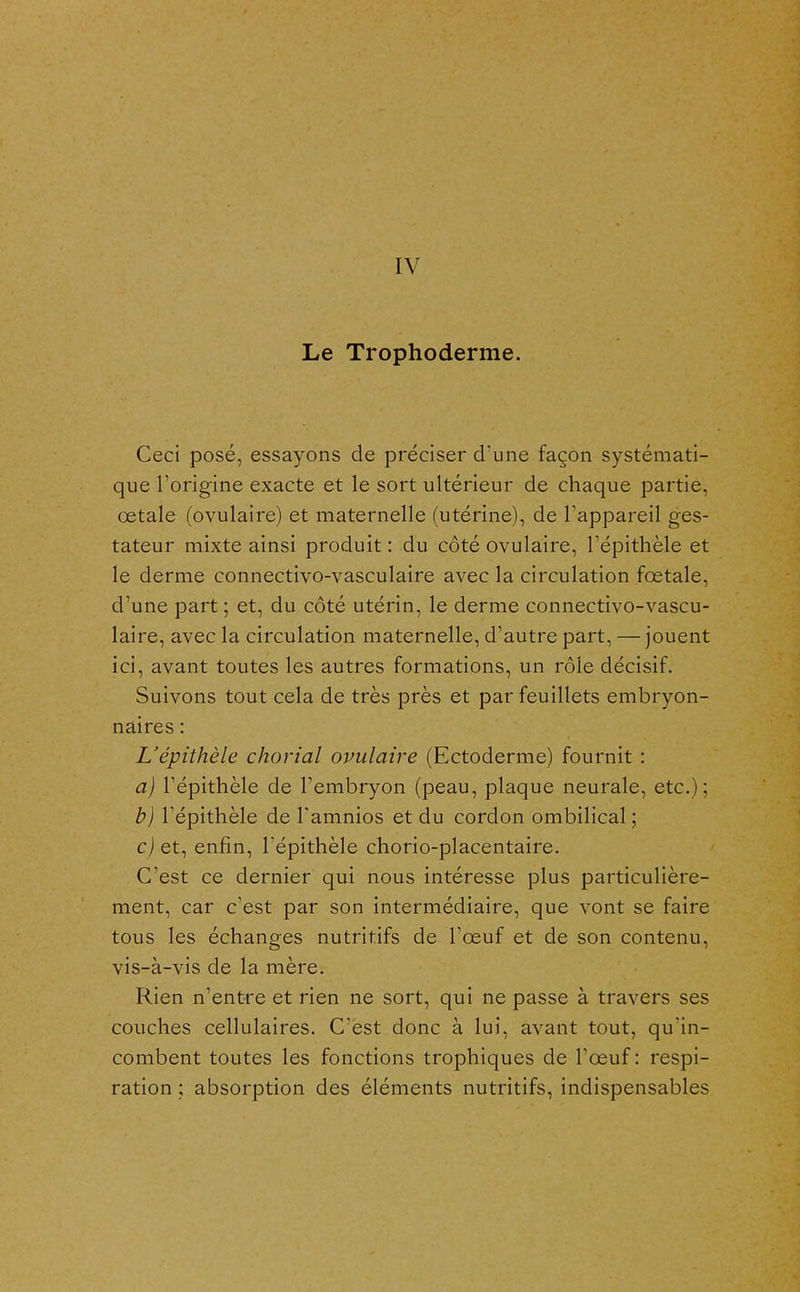 IV Le Trophoderme. Ceci posé, essayons de préciser d'une façon systémati- que l'origine exacte et le sort ultérieur de chaque partie, œtale (ovulaire) et maternelle (utérine), de l'appareil ges- tateur mixte ainsi produit : du côté ovulaire, Tépithèle et le derme connectivo-vasculaire avec la circulation fœtale, d'une part ; et, du côté utérin, le derme connectivo-vascu- laire, avec la circulation maternelle, d'autre part, — jouent ici, avant toutes les autres formations, un rôle décisif. Suivons tout cela de très près et par feuillets embryon- naires : L'épithèle chorial ovulaire (Ectoderme) fournit : a) répithèle de l'embryon (peau, plaque neurale, etc.); b) répithèle de Tamnios et du cordon ombilical; c) et, enfin, Tépithèle chorio-placentaire. C'est ce dernier qui nous intéresse plus particulière- ment, car c'est par son intermédiaire, que vont se faire tous les échanges nutritifs de l'œuf et de son contenu, vis-à-vis de la mère. Rien n'entre et rien ne sort, qui ne passe à travers ses couches cellulaires. C'est donc à lui, avant tout, qu'in- combent toutes les fonctions trophiques de l'œuf : respi- ration ; absorption des éléments nutritifs, indispensables