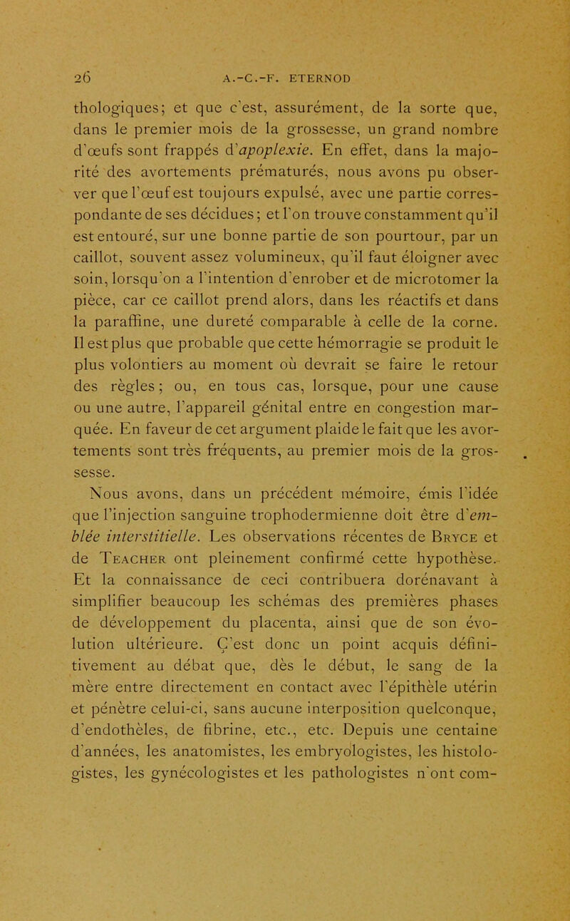 thologiques; et que c'est, assurément, de la sorte que, dans le premier mois de la grossesse, un grand nombre d'œufs sont frappés d'apoplexie. En effet, dans la majo- rité des avortements prématurés, nous avons pu obser- ver que l'œuf est toujours expulsé, avec une partie corres- pondante de ses décidues ; et Ton trouve constamment qu'il est entouré, sur une bonne partie de son pourtour, par un caillot, souvent assez volumineux, qu'il faut éloigner avec soin, lorsqu'on a l'intention d'enrober et de microtomer la pièce, car ce caillot prend alors, dans les réactifs et dans la paraffine, une dureté comparable à celle de la corne. Il est plus que probable que cette hémorragie se produit le plus volontiers au moment où devrait se faire le retour des règles; ou, en tous cas, lorsque, pour une cause ou une autre, l'appareil génital entre en congestion mar- quée. En faveur de cet argument plaide le fait que les avor- tements sont très fréquents, au premier mois de la gros- sesse. Nous avons, dans un précédent mémoire, émis l'idée que l'injection sanguine trophodermienne doit être d'em- blée interstitielle. Les observations récentes de Bryce et de Teacher ont pleinement confirmé cette hypothèse. Et la connaissance de ceci contribuera dorénavant à simplifier beaucoup les schémas des premières phases de développement du placenta, ainsi que de son évo- lution ultérieure. C'est donc un point acquis défini- tivement au débat que, dès le début, le sang de la mère entre directement en contact avec l'épithèle utérin et pénètre celui-ci, sans aucune interposition quelconque, d'endothèles, de fibrine, etc., etc. Depuis une centaine d'années, les anatomistes, les embryologistes, les histolo- gistes, les gynécologistes et les pathologistes n'ont com-