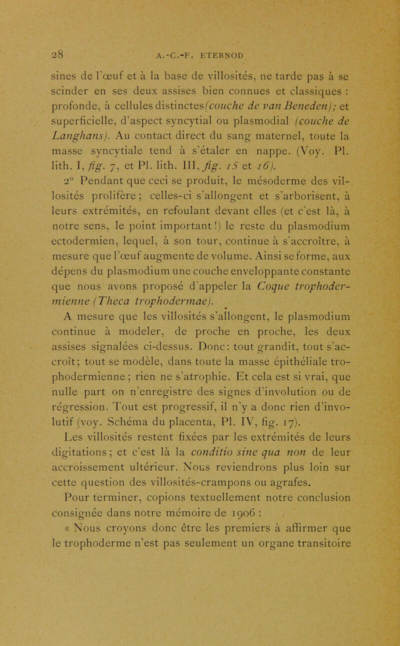 sines de Tœuf et à la base de villosités, ne tarde pas à se scinder en ses deux assises bien connues et classiques : profonde, à cellules distinctes(cowc/ie de van Benedenj; et superficielle, d'aspect syncytial ou plasmodial (couche de Langhans). Au contact direct du sang maternel, toute la masse syncytiale tend à s'étaler en nappe. (Voy. Pl. lith. I, fîg. 7, et Pl. lith. III,i5 et i6). 2° Pendant que ceci se produit, le mésoderme des vil- losités prolifère ; celles-ci s'allongent et s'arborisent, à leurs extrémités, en refoulant devant elles (et c'est là, à notre sens, le point important !) le reste du plasmodium ectodermien, lequel, à son tour, continue à s'accroître, à mesure que l'œuf augmente de volume. Ainsi se forme, aux dépens du plasmodium une couche enveloppante constante que nous avons proposé d'appeler la Coque trophoder- mienne (Theca trophodermae). A mesure que les villosités s'allongent, le plasmodium continue à modeler, de proche en proche, les deux assises signalées ci-dessus. Donc: tout grandit, tout s'ac- croît; tout se modèle, dans toute la masse épithéliale tro- phodermienne ; rien ne s'atrophie. Et cela est si vrai, que nulle part on n'enregistre des signes d'involution ou de régression. Tout est progressif, il n'y a donc rien d'invo- lutif (voy. Schéma du placenta. Pl. IV, fig. 17). Les villosités restent fixées par les extrémités de leurs digitations ; et c'est là la conditio sine qua non de leur accroissement ultérieur. Nous reviendrons plus loin sur cette question des viUosités-crampons ou agrafes. Pour terminer, copions textuellement notre conclusion consignée dans notre mémoire de igo6 : « Nous croyons donc être les premiers à affirmer que le trophoderme n'est pas seulement un organe transitoire