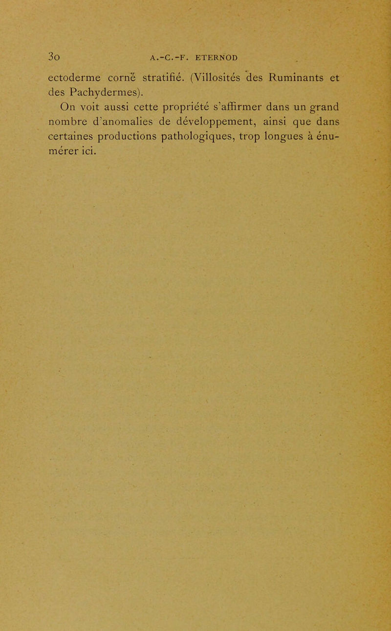 ectoderme corne stratifié. (Villosités des Ruminants et des Pachydermes). On voit aussi cette propriété s'affirmer dans un grand nombre d'anomalies de développement, ainsi que dans certaines productions pathologiques, trop longues à énu- mérer ici.