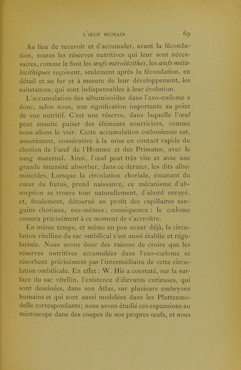 Au lieu de recevoir et d'accumuler, avant la féconda- tion, toutes les réserves nutritives qui leur sont néces- saires, comme le font les œufs mérolécithes, les œufs méta- lécithiques reçoivent, seulement après la fécondation, en détail et au fur et à mesure de leur développement, les substances, qui sont indispensables à leur évolution. L'accumulation des albuminoïdes dans Texo-coelome a donc, selon nous, une signification importante au point de vue nutritif. C'est une réserve, dans laquelle Tœuf peut ensuite puiser des éléments nourriciers, comme nous allons le voir. Cette accumulation cœlomienne est, assurément, consécutive à la mise en contact rapide du chorion de l'œuf de l'Homme et des Primates, avec le sang maternel. Ainsi, l'œuf peut très vite et avec une grande intensité absorber, dans ce dernier, les dits albu- minoïdes. Lorsque la circulation clioriale, émanant du cœur du fœtus, prend naissance, ce mécanisme d'ab- sorption se trouve tout naturellement, d'abord enrayé, et, finalement, détourné au profit des capillaires san- guins choriaux, eux-mêmes ; conséquence : le cœlome cessera précisément à ce moment de s'accroître. En même temps, et même un peu avant déjà, la circu- lation vitelline du sac ombilical s'est aussi établie et régu- larisée. Nous avons donc des raisons de croire que les réserves nutritives accumulées dans l'exo-cœlome se résorbent précisément par l'intermédiaire de cette circu- lation ombilicale. En eflFet : W. His a constaté, sur la sur- face du sac vitellin, l'existence d'élevures curieuses, qui sont dessinées, dans son Atlas, sur plusieurs embryons humains et qui sont aussi modelées dans les Plattenmo- delle correspondants; nous avons étudié ces expansions au microscope dans des coupes de nos propres œufs, et nous