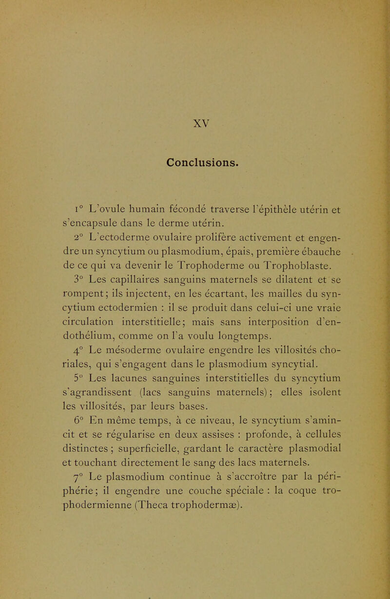 XV Conclusions. 1° L'ovule humain fécondé traverse Tépithèle utérin et s'encapsule dans le derme utérin. 2° L'ectoderme ovulaire prolifère activement et engen- dre un syncytium ou plasmodium, épais, première ébauche de ce qui va devenir le Trophoderme ou Trophoblaste. 3° Les capillaires sanguins maternels se dilatent et se rompent ; ils injectent, en les écartant, les mailles du syn- cytium ectodermien : il se produit dans celui-ci une vraie circulation interstitielle; mais sans interposition d'en- dothélium, comme on Ta voulu longtemps. 4° Le mésoderme ovulaire engendre les villosités cho- riales, qui s'engagent dans le plasmodium syncytial. 5 Les lacunes sanguines interstitielles du syncytium s'agrandissent (lacs sanguins maternels) : elles isolent les villosités, par leurs bases. 6° En même temps, à ce niveau, le syncytium s'amin- cit et se régularise en deux assises : profonde, à cellules distinctes ; superficielle, gardant le caractère plasmodial et touchant directement le sang des lacs maternels. 7° Le plasmodium continue à s'accroître par la péri- phérie ; il engendre une couche spéciale : la coque tro- phodermienne (Theca trophodermae).